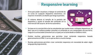 M - learning
 Sirve para poder visualizar y trabajar el contenido de
un curso en cualquier dispositivo electrónico, sin
importar el tamaño o el diseño que tenga la pantalla.
 El sistema detecta el tamaño de la pantalla del
dispositivo y ajusta el tamaño del contenido sin la
intervención del usuario, de forma automática.
 Se basa en la característica de los estudiantes que suelen tener múltiples dispositivos, es
decir que en la mañana pueden consultar el contenido en una computadora de escritorio,
luego en la universidad consultarlo en un Ipad y en la tarde desde un teléfono móvil.
 Existen muchas aplicaciones que permiten crear contenido responsivo, basado
generalmente en HTML 5, con lo que se ahorra mucho tiempo .
 Muchas aplicaciones permiten crear contenido responsivo sin necesidad de saber algún
lenguaje de programación.
 