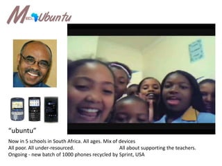 “ubuntu”Now in 5 schools in South Africa. All ages. Mix of devicesAll poor. All under-resourced. 		All about supporting the teachers.Ongoing - new batch of 1000 phones recycled by Sprint, USA