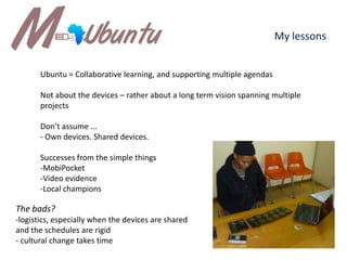 My lessonsUbuntu = Collaborative learning, and supporting multiple agendasNot about the devices – rather about a long term vision spanning multiple projectsDon’t assume ...- Own devices. Shared devices. Successes from the simple thingsMobiPocket