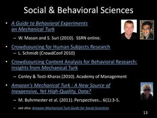 Social & Behavioral Sciences
• A Guide to Behavioral Experiments
  on Mechanical Turk
   – W. Mason and S. Suri (2010). SSRN online.
• Crowdsourcing for Human Subjects Research
   – L. Schmidt (CrowdConf 2010)
• Crowdsourcing Content Analysis for Behavioral Research:
  Insights from Mechanical Turk
   – Conley & Tosti-Kharas (2010). Academy of Management
• Amazon's Mechanical Turk : A New Source of
  Inexpensive, Yet High-Quality, Data?
   – M. Buhrmester et al. (2011). Perspectives… 6(1):3-5.
   – see also: Amazon Mechanical Turk Guide for Social Scientists
                                                                    13
 