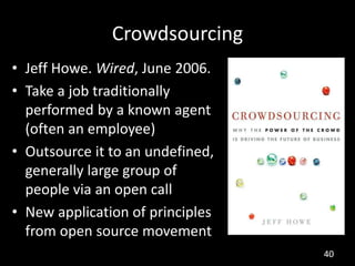 Crowdsourcing
• Jeff Howe. Wired, June 2006.
• Take a job traditionally
  performed by a known agent
  (often an employee)
• Outsource it to an undefined,
  generally large group of
  people via an open call
• New application of principles
  from open source movement
                                  40
 