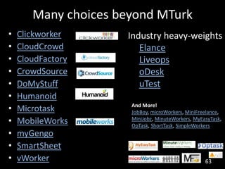 Many choices beyond MTurk
•   Clickworker      Industry heavy-weights
•   CloudCrowd          Elance
•   CloudFactory        Liveops
•   CrowdSource         oDesk
•   DoMyStuff           uTest
•   Humanoid
•   Microtask         And More!
                      JobBoy, microWorkers, MiniFreelance,
•   MobileWorks       MiniJobz, MinuteWorkers, MyEasyTask,
                      OpTask, ShortTask, SimpleWorkers
•   myGengo
•   SmartSheet
•   vWorker                                        63
 