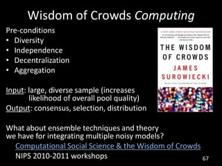 Wisdom of Crowds Computing
Pre-conditions
• Diversity
• Independence
• Decentralization
• Aggregation

Input: large, diverse sample (increases
       likelihood of overall pool quality)
Output: consensus, selection, distribution

What about ensemble techniques and theory
we have for integrating multiple noisy models?
  Computational Social Science & the Wisdom of Crowds
  NIPS 2010-2011 workshops                            67
 