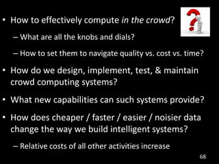 • How to effectively compute in the crowd?
  – What are all the knobs and dials?
  – How to set them to navigate quality vs. cost vs. time?

• How do we design, implement, test, & maintain
  crowd computing systems?
• What new capabilities can such systems provide?
• How does cheaper / faster / easier / noisier data
  change the way we build intelligent systems?
  – Relative costs of all other activities increase
                                                        68
 