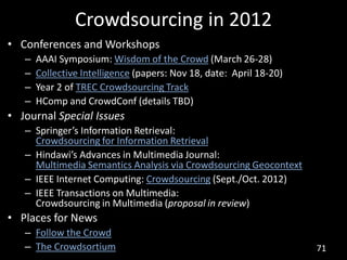 Crowdsourcing in 2012
• Conferences and Workshops
   –   AAAI Symposium: Wisdom of the Crowd (March 26-28)
   –   Collective Intelligence (papers: Nov 18, date: April 18-20)
   –   Year 2 of TREC Crowdsourcing Track
   –   HComp and CrowdConf (details TBD)
• Journal Special Issues
   – Springer’s Information Retrieval:
     Crowdsourcing for Information Retrieval
   – Hindawi’s Advances in Multimedia Journal:
     Multimedia Semantics Analysis via Crowdsourcing Geocontext
   – IEEE Internet Computing: Crowdsourcing (Sept./Oct. 2012)
   – IEEE Transactions on Multimedia:
     Crowdsourcing in Multimedia (proposal in review)
• Places for News
   – Follow the Crowd
   – The Crowdsortium                                                71
 