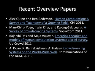 Recent Overview Papers
• Alex Quinn and Ben Bederson. Human Computation: A
  Survey and Taxonomy of a Growing Field. CHI 2011.
• Man-Ching Yuen, Irwin King, and Kwong-Sak Leung. A
  Survey of Crowdsourcing Systems. SocialCom 2011.
• Rajarshi Das and Maja Vukovic. Emerging theories and
  models of human computation systems: a brief survey.
  UbiCrowd 2011
• A. Doan, R. Ramakrishnan, A. Halevy. Crowdsourcing
  Systems on the World-Wide Web. Communications of
  the ACM, 2011.


                                                    74
 