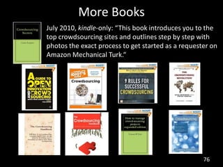 More Books
July 2010, kindle-only: “This book introduces you to the
top crowdsourcing sites and outlines step by step with
photos the exact process to get started as a requester on
Amazon Mechanical Turk.“




                                                    76
 