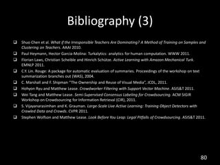 Bibliography (3)
   Shuo Chen et al. What if the Irresponsible Teachers Are Dominating? A Method of Training on Samples and
    Clustering on Teachers. AAAI 2010.
   Paul Heymann, Hector Garcia-Molina: Turkalytics: analytics for human computation. WWW 2011.
   Florian Laws, Christian Scheible and Hinrich Schütze. Active Learning with Amazon Mechanical Turk.
    EMNLP 2011.
   C.Y. Lin. Rouge: A package for automatic evaluation of summaries. Proceedings of the workshop on text
    summarization branches out (WAS), 2004.
   C. Marshall and F. Shipman “The Ownership and Reuse of Visual Media”, JCDL, 2011.
   Hohyon Ryu and Matthew Lease. Crowdworker Filtering with Support Vector Machine. ASIS&T 2011.
   Wei Tang and Matthew Lease. Semi-Supervised Consensus Labeling for Crowdsourcing. ACM SIGIR
    Workshop on Crowdsourcing for Information Retrieval (CIR), 2011.
   S. Vijayanarasimhan and K. Grauman. Large-Scale Live Active Learning: Training Object Detectors with
    Crawled Data and Crowds. CVPR 2011.
   Stephen Wolfson and Matthew Lease. Look Before You Leap: Legal Pitfalls of Crowdsourcing. ASIS&T 2011.




                                                                                                        80
 