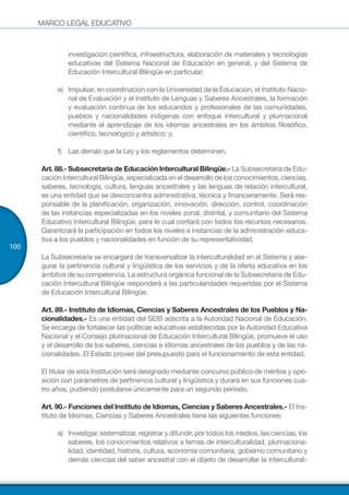MARCO LEGAL EDUCATIVO
100
investigación científica, infraestructura, elaboración de materiales y tecnologías
educativas del Sistema Nacional de Educación en general, y del Sistema de
Educación Intercultural Bilingüe en particular;
e)	 Impulsar, en coordinación con la Universidad de la Educación, el Instituto Nacio-
nal de Evaluación y el Instituto de Lenguas y Saberes Ancestrales, la formación
y evaluación continua de los educandos y profesionales de las comunidades,
pueblos y nacionalidades indígenas con enfoque intercultural y plurinacional
mediante el aprendizaje de los idiomas ancestrales en los ámbitos filosófico,
científico, tecnológico y artístico; y,
f)	 Las demás que la Ley y los reglamentos determinen.
Art. 88.- Subsecretaría de Educación Intercultural Bilingüe.- La Subsecretaría de Edu-
cación Intercultural Bilingüe, especializada en el desarrollo de los conocimientos, ciencias,
saberes, tecnología, cultura, lenguas ancestrales y las lenguas de relación intercultural,
es una entidad que se desconcentra administrativa, técnica y financieramente. Será res-
ponsable de la planificación, organización, innovación, dirección, control, coordinación
de las instancias especializadas en los niveles zonal, distrital, y comunitario del Sistema
Educativo Intercultural Bilingüe, para lo cual contará con todos los recursos necesarios.
Garantizará la participación en todos los niveles e instancias de la administración educa-
tiva a los pueblos y nacionalidades en función de su representatividad.
La Subsecretaría se encargará de transversalizar la interculturalidad en el Sistema y ase-
gurar la pertinencia cultural y lingüística de los servicios y de la oferta educativa en los
ámbitos de su competencia. La estructura orgánica funcional de la Subsecretaria de Edu-
cación Intercultural Bilingüe responderá a las particularidades requeridas por el Sistema
de Educación Intercultural Bilingüe.
Art. 89.- Instituto de Idiomas, Ciencias y Saberes Ancestrales de los Pueblos y Na-
cionalidades.- Es una entidad del SEIB adscrita a la Autoridad Nacional de Educación.
Se encarga de fortalecer las políticas educativas establecidas por la Autoridad Educativa
Nacional y el Consejo plurinacional de Educación Intercultural Bilingüe, promueve el uso
y el desarrollo de los saberes, ciencias e idiomas ancestrales de los pueblos y de las na-
cionalidades. El Estado provee del presupuesto para el funcionamiento de esta entidad.
El titular de esta Institución será designado mediante concurso público de méritos y opo-
sición con parámetros de pertinencia cultural y lingüística y durará en sus funciones cua-
tro años, pudiendo postularse únicamente para un segundo periodo.
Art. 90.- Funciones del Instituto de Idiomas, Ciencias y Saberes Ancestrales.- El Ins-
tituto de Idiomas, Ciencias y Saberes Ancestrales tiene las siguientes funciones:
a)	 Investigar, sistematizar, registrar y difundir, por todos los medios, las ciencias, los
saberes, los conocimientos relativos a temas de interculturalidad, plurinaciona-
lidad, identidad, historia, cultura, economía comunitaria, gobierno comunitario y
demás ciencias del saber ancestral con el objeto de desarrollar la interculturali-
 