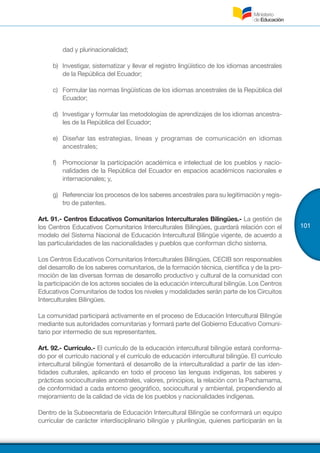 101
dad y plurinacionalidad;
b)	 Investigar, sistematizar y llevar el registro lingüístico de los idiomas ancestrales
de la República del Ecuador;
c)	 Formular las normas lingüísticas de los idiomas ancestrales de la República del
Ecuador;
d)	 Investigar y formular las metodologías de aprendizajes de los idiomas ancestra-
les de la República del Ecuador;
e)	 Diseñar las estrategias, líneas y programas de comunicación en idiomas
ancestrales;
f)	 Promocionar la participación académica e intelectual de los pueblos y nacio-
nalidades de la República del Ecuador en espacios académicos nacionales e
internacionales; y,
g)	 Referenciar los procesos de los saberes ancestrales para su legitimación y regis-
tro de patentes.
Art. 91.- Centros Educativos Comunitarios Interculturales Bilingües.- La gestión de
los Centros Educativos Comunitarios Interculturales Bilingües, guardará relación con el
modelo del Sistema Nacional de Educación Intercultural Bilingüe vigente, de acuerdo a
las particularidades de las nacionalidades y pueblos que conforman dicho sistema.
Los Centros Educativos Comunitarios Interculturales Bilingües, CECIB son responsables
del desarrollo de los saberes comunitarios, de la formación técnica, científica y de la pro-
moción de las diversas formas de desarrollo productivo y cultural de la comunidad con
la participación de los actores sociales de la educación intercultural bilingüe. Los Centros
Educativos Comunitarios de todos los niveles y modalidades serán parte de los Circuitos
Interculturales Bilingües.
La comunidad participará activamente en el proceso de Educación Intercultural Bilingüe
mediante sus autoridades comunitarias y formará parte del Gobierno Educativo Comuni-
tario por intermedio de sus representantes.
Art. 92.- Currículo.- El currículo de la educación intercultural bilingüe estará conforma-
do por el currículo nacional y el currículo de educación intercultural bilingüe. El currículo
intercultural bilingüe fomentará el desarrollo de la interculturalidad a partir de las iden-
tidades culturales, aplicando en todo el proceso las lenguas indígenas, los saberes y
prácticas socioculturales ancestrales, valores, principios, la relación con la Pachamama,
de conformidad a cada entorno geográfico, sociocultural y ambiental, propendiendo al
mejoramiento de la calidad de vida de los pueblos y nacionalidades indígenas.
Dentro de la Subsecretaría de Educación Intercultural Bilingüe se conformará un equipo
curricular de carácter interdisciplinario bilingüe y plurilingüe, quienes participarán en la
 