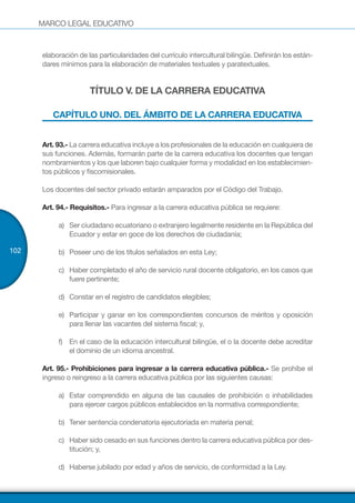 MARCO LEGAL EDUCATIVO
102
elaboración de las particularidades del currículo intercultural bilingüe. Definirán los están-
dares mínimos para la elaboración de materiales textuales y paratextuales.
TÍTULO V. DE LA CARRERA EDUCATIVA
CAPÍTULO UNO. DEL ÁMBITO DE LA CARRERA EDUCATIVA
Art. 93.- La carrera educativa incluye a los profesionales de la educación en cualquiera de
sus funciones. Además, formarán parte de la carrera educativa los docentes que tengan
nombramientos y los que laboren bajo cualquier forma y modalidad en los establecimien-
tos públicos y fiscomisionales.
Los docentes del sector privado estarán amparados por el Código del Trabajo.
Art. 94.- Requisitos.- Para ingresar a la carrera educativa pública se requiere:
a)	 Ser ciudadano ecuatoriano o extranjero legalmente residente en la República del
Ecuador y estar en goce de los derechos de ciudadanía;
b)	 Poseer uno de los títulos señalados en esta Ley;
c)	 Haber completado el año de servicio rural docente obligatorio, en los casos que
fuere pertinente;
d)	 Constar en el registro de candidatos elegibles;
e)	 Participar y ganar en los correspondientes concursos de méritos y oposición
para llenar las vacantes del sistema fiscal; y,
f)	 En el caso de la educación intercultural bilingüe, el o la docente debe acreditar
el dominio de un idioma ancestral.
Art. 95.- Prohibiciones para ingresar a la carrera educativa pública.- Se prohíbe el
ingreso o reingreso a la carrera educativa pública por las siguientes causas:
a)	 Estar comprendido en alguna de las causales de prohibición o inhabilidades
para ejercer cargos públicos establecidos en la normativa correspondiente;
b)	 Tener sentencia condenatoria ejecutoriada en materia penal;
c)	 Haber sido cesado en sus funciones dentro la carrera educativa pública por des-
titución; y,
d)	 Haberse jubilado por edad y años de servicio, de conformidad a la Ley.
 