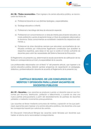 103
Art. 96.- Títulos reconocidos.- Para ingresar a la carrera educativa pública, se recono-
cerán los títulos de:
a)	 Profesional docente en sus distintas tipologías y especialidades;
b)	 Sicólogo educativo o infantil;
c)	 Profesional o tecnólogo del área de educación especial;
d)	 Profesional con conocimientos en un área de interés para el sector educativo, de
modo preferente cuando el aspirante tenga un título de postgrado relacionado a
la docencia. Estos conocimientos se acreditarán mediante los respectivos exá-
menes; y,
e)	 Profesional de otras disciplinas siempre que estuvieren acompañados de cer-
tificados emitidos por instituciones legalmente constituidas que acrediten la
respectiva experticia, para áreas en las que no existe el número suficiente de
docentes para cubrir las necesidades del Sistema Nacional de Educación.
El Reglamento a la presente Ley, determinará la escala ascendente de calificación de los
títulos en correspondencia al nivel y la especialidad de la vacante.
Los profesionales relacionados con el literal “e” del presente artículo, que ingresen a la
carrera educativa pública deberán aprobar programas de capacitación en pedagogía,
didáctica y profesionalización docente de acuerdo al Reglamento de la presente Ley.
CAPÍTULO SEGUNDO. DE LOS CONCURSOS DE
MÉRITOS Y OPOSICIÓN PARA LLENAR VACANTES DE
DOCENTES PÚBLICOS
Art. 97.- Vacantes.- Las vacantes se producen cuando un docente cesa en sus fun-
ciones por renuncia, destitución, jubilación o fallecimiento, o cuando se crea una
nueva partida presupuestaria a partir del desdoblamiento de partidas de docentes
jubilados o mediante incrementos presupuestarios.
Las vacantes se llenan mediante concursos de méritos y oposición en los que parti-
cipan aspirantes para ingresar a la carrera educativa pública y los docentes a los que
les corresponda hacerlo por solicitud de cambio.
En Educación Intercultural Bilingüe las vacantes serán llenadas por docentes que
hablen el idioma de la nacionalidad correspondiente.
 
