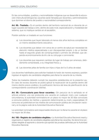 MARCO LEGAL EDUCATIVO
104
En las comunidades, pueblos y nacionalidades indígenas que se desarrolle la educa-
ción intercultural bilingüe las vacantes serán llenadas por docentes y administradores
que dominen el idioma del pueblo o nacionalidad correspondiente.
Art. 98.- Traslado.- Es el cambio dentro del territorio nacional de un docente de un
lugar o puesto de trabajo a otro, dentro de cada nivel, especialización y modalidad del
sistema, que no implique cambio en el escalafón.
Podrán solicitar un traslado en sus funciones:
a)	 Los docentes que hayan laborado al menos dos años lectivos completos en
un mismo establecimiento educativo;
b)	 Los docentes que deban vivir cerca de un centro de salud por necesidad de
atención médica especializada o por discapacidad propia, o de un familiar
hasta el segundo grado de consanguinidad o primero de afinidad, que de-
penda económicamente de él o de su cónyuge o conviviente;
c)	 Los docentes que requieran cambiar de lugar de trabajo por amenaza, debi-
damente comprobada, a su integridad física; y,
d)	 Las docentes jefas de familia con hijos o hijas de 0 a 5 años de edad.
Los docentes habilitados para solicitar traslado lo harán de manera expresa y podrán
ingresar al registro de candidatos elegibles para llenar la vacante de su interés.
Todos los traslados deberán cumplir los requisitos establecidos en la presente Ley.
En caso de exceso docente se podrá aplicar la reubicación de la partida dentro del
mismo distrito previo análisis y la justificación técnica del área de planificación de la
correspondiente coordinación distrital.
Art. 99.- Convocatoria para llenar vacantes.- Sin perjuicio de lo señalado en el
artículo anterior, una vez producida una vacante en cualquier nivel y por cualquier
circunstancia, la autoridad nominadora en un plazo no mayor de 30 días convocará
a concurso público de méritos y oposición determinando su nivel y especialidad. El
concurso se publicitará en los medios de comunicación pública de circulación nacio-
nal y en la página web de la Autoridad Educativa Nacional.
La autoridad nominadora será responsable directa por no llenar la vacante en el plazo
no mayor de 30 días.
Art. 100.- Registro de candidatos elegibles.- La Autoridad Educativa Nacional creará y
organizará un registro de candidatos elegibles para llenar las vacantes. Se denomina can-
didato elegible al aspirante a docente que aprobó las pruebas definidas por la Autoridad
Educativa Nacional.
 