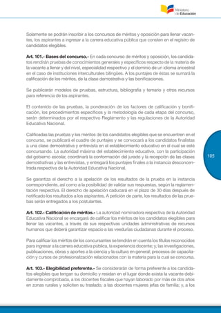 105
Solamente se podrán inscribir a los concursos de méritos y oposición para llenar vacan-
tes, los aspirantes a ingresar a la carrera educativa pública que consten en el registro de
candidatos elegibles.
Art. 101.- Bases del concurso.- En cada concurso de méritos y oposición, los candida-
tos rendirán pruebas de conocimientos generales y específicos respecto de la materia de
la vacante a llenar y del nivel, especialidad respectivo y el dominio de un idioma ancestral
en el caso de instituciones interculturales bilingües. A los puntajes de éstas se sumará la
calificación de los méritos, de la clase demostrativa y las bonificaciones.
Se publicarán modelos de pruebas, estructura, bibliografía y temario y otros recursos
para referencia de los aspirantes.
El contenido de las pruebas, la ponderación de los factores de calificación y bonifi-
cación, los procedimientos específicos y la metodología de cada etapa del concurso,
serán determinados por el respectivo Reglamento y las regulaciones de la Autoridad
Educativa Nacional.
Calificadas las pruebas y los méritos de los candidatos elegibles que se encuentren en el
concurso, se publicará el cuadro de puntajes y se convocará a los candidatos finalistas
a una clase demostrativa y entrevista en el establecimiento educativo en el cual se esté
concursando. La autoridad máxima del establecimiento educativo, con la participación
del gobierno escolar, coordinará la conformación del jurado y la recepción de las clases
demostrativas y las entrevistas, y entregará los puntajes finales a la instancia desconcen-
trada respectiva de la Autoridad Educativa Nacional.
Se garantiza el derecho a la apelación de los resultados de la prueba en la instancia
correspondiente, así como a la posibilidad de validar sus respuestas, según la reglamen-
tación respectiva. El derecho de apelación caducará en el plazo de 30 días después de
notificado los resultados a los aspirantes. A petición de parte, los resultados de las prue-
bas serán entregados a los postulantes.
Art. 102.- Calificación de méritos.- La autoridad nominadora respectiva de la Autoridad
Educativa Nacional se encargará de calificar los méritos de los candidatos elegibles para
llenar las vacantes, a través de sus respectivas unidades administrativas de recursos
humanos que deberá garantizar espacio a las veedurías ciudadanas durante el proceso.
Para calificar los méritos de los concursantes se tendrán en cuenta los títulos reconocidos
para ingresar a la carrera educativa pública, la experiencia docente; y, las investigaciones,
publicaciones, obras y aportes a la ciencia y la cultura en general; procesos de capacita-
ción y cursos de profesionalización relacionados con la materia para la cual se concursa.
Art. 103.- Elegibilidad preferente.- Se considerarán de forma preferente a los candida-
tos elegibles que tengan su domicilio y residan en el lugar donde exista la vacante debi-
damente comprobada, a los docentes fiscales que hayan laborado por más de dos años
en zonas rurales y soliciten su traslado, a las docentes mujeres jefas de familia; y, a los
 