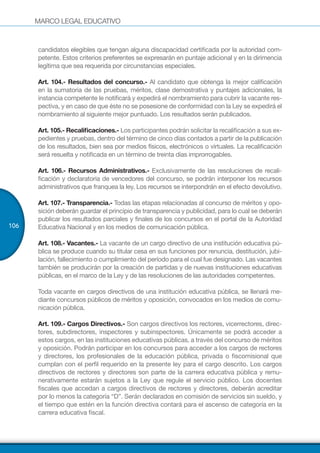 MARCO LEGAL EDUCATIVO
106
candidatos elegibles que tengan alguna discapacidad certificada por la autoridad com-
petente. Estos criterios preferentes se expresarán en puntaje adicional y en la dirimencia
legítima que sea requerida por circunstancias especiales.
Art. 104.- Resultados del concurso.- Al candidato que obtenga la mejor calificación
en la sumatoria de las pruebas, méritos, clase demostrativa y puntajes adicionales, la
instancia competente le notificará y expedirá el nombramiento para cubrir la vacante res-
pectiva, y en caso de que éste no se posesione de conformidad con la Ley se expedirá el
nombramiento al siguiente mejor puntuado. Los resultados serán publicados.
Art. 105.- Recalificaciones.- Los participantes podrán solicitar la recalificación a sus ex-
pedientes y pruebas, dentro del término de cinco días contados a partir de la publicación
de los resultados, bien sea por medios físicos, electrónicos o virtuales. La recalificación
será resuelta y notificada en un término de treinta días improrrogables.
Art. 106.- Recursos Administrativos.- Exclusivamente de las resoluciones de recali-
ficación y declaratoria de vencedores del concurso, se podrán interponer los recursos
administrativos que franquea la ley. Los recursos se interpondrán en el efecto devolutivo.
Art. 107.- Transparencia.- Todas las etapas relacionadas al concurso de méritos y opo-
sición deberán guardar el principio de transparencia y publicidad, para lo cual se deberán
publicar los resultados parciales y finales de los concursos en el portal de la Autoridad
Educativa Nacional y en los medios de comunicación pública.
Art. 108.- Vacantes.- La vacante de un cargo directivo de una institución educativa pú-
blica se produce cuando su titular cesa en sus funciones por renuncia, destitución, jubi-
lación, fallecimiento o cumplimiento del período para el cual fue designado. Las vacantes
también se producirán por la creación de partidas y de nuevas instituciones educativas
públicas, en el marco de la Ley y de las resoluciones de las autoridades competentes.
Toda vacante en cargos directivos de una institución educativa pública, se llenará me-
diante concursos públicos de méritos y oposición, convocados en los medios de comu-
nicación pública.
Art. 109.- Cargos Directivos.- Son cargos directivos los rectores, vicerrectores, direc-
tores, subdirectores, inspectores y subinspectores. Únicamente se podrá acceder a
estos cargos, en las instituciones educativas públicas, a través del concurso de méritos
y oposición. Podrán participar en los concursos para acceder a los cargos de rectores
y directores, los profesionales de la educación pública, privada o fiscomisional que
cumplan con el perfil requerido en la presente ley para el cargo descrito. Los cargos
directivos de rectores y directores son parte de la carrera educativa pública y remu-
nerativamente estarán sujetos a la Ley que regule el servicio público. Los docentes
fiscales que accedan a cargos directivos de rectores y directores, deberán acreditar
por lo menos la categoría “D”. Serán declarados en comisión de servicios sin sueldo, y
el tiempo que estén en la función directiva contará para el ascenso de categoría en la
carrera educativa fiscal.
 