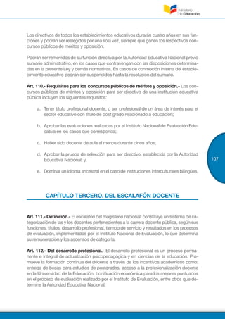 107
Los directivos de todos los establecimientos educativos durarán cuatro años en sus fun-
ciones y podrán ser reelegidos por una sola vez, siempre que ganen los respectivos con-
cursos públicos de méritos y oposición.
Podrán ser removidos de su función directiva por la Autoridad Educativa Nacional previo
sumario administrativo, en los casos que contravengan con las disposiciones determina-
das en la presente Ley y demás normativas. En casos de conmoción interna del estable-
cimiento educativo podrán ser suspendidos hasta la resolución del sumario.
Art. 110.- Requisitos para los concursos públicos de méritos y oposición.- Los con-
cursos públicos de méritos y oposición para ser directivo de una institución educativa
pública incluyen los siguientes requisitos:
a.	 Tener título profesional docente, o ser profesional de un área de interés para el
sector educativo con título de post grado relacionado a educación;
b.	 Aprobar las evaluaciones realizadas por el Instituto Nacional de Evaluación Edu-
cativa en los casos que corresponda;
c.	 Haber sido docente de aula al menos durante cinco años;
d.	 Aprobar la prueba de selección para ser directivo, establecida por la Autoridad
Educativa Nacional; y,
e.	 Dominar un idioma ancestral en el caso de instituciones interculturales bilingües.
CAPÍTULO TERCERO. DEL ESCALAFÓN DOCENTE
Art. 111.- Definición.- El escalafón del magisterio nacional, constituye un sistema de ca-
tegorización de las y los docentes pertenecientes a la carrera docente pública, según sus
funciones, títulos, desarrollo profesional, tiempo de servicio y resultados en los procesos
de evaluación, implementados por el Instituto Nacional de Evaluación, lo que determina
su remuneración y los ascensos de categoría.
Art. 112.- Del desarrollo profesional.- El desarrollo profesional es un proceso perma-
nente e integral de actualización psicopedagógica y en ciencias de la educación. Pro-
mueve la formación continua del docente a través de los incentivos académicos como:
entrega de becas para estudios de postgrados, acceso a la profesionalización docente
en la Universidad de la Educación, bonificación económica para los mejores puntuados
en el proceso de evaluación realizado por el Instituto de Evaluación, entre otros que de-
termine la Autoridad Educativa Nacional.
 