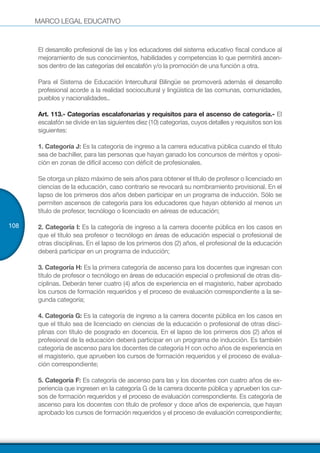 MARCO LEGAL EDUCATIVO
108
El desarrollo profesional de las y los educadores del sistema educativo fiscal conduce al
mejoramiento de sus conocimientos, habilidades y competencias lo que permitirá ascen-
sos dentro de las categorías del escalafón y/o la promoción de una función a otra.
Para el Sistema de Educación Intercultural Bilingüe se promoverá además el desarrollo
profesional acorde a la realidad sociocultural y lingüística de las comunas, comunidades,
pueblos y nacionalidades..
Art. 113.- Categorías escalafonarias y requisitos para el ascenso de categoría.- El
escalafón se divide en las siguientes diez (10) categorías, cuyos detalles y requisitos son los
siguientes:
1. Categoría J: Es la categoría de ingreso a la carrera educativa pública cuando el título
sea de bachiller, para las personas que hayan ganado los concursos de méritos y oposi-
ción en zonas de difícil acceso con déficit de profesionales.
Se otorga un plazo máximo de seis años para obtener el título de profesor o licenciado en
ciencias de la educación, caso contrario se revocará su nombramiento provisional. En el
lapso de los primeros dos años deben participar en un programa de inducción. Sólo se
permiten ascensos de categoría para los educadores que hayan obtenido al menos un
título de profesor, tecnólogo o licenciado en aéreas de educación;
2. Categoría I: Es la categoría de ingreso a la carrera docente pública en los casos en
que el título sea profesor o tecnólogo en áreas de educación especial o profesional de
otras disciplinas. En el lapso de los primeros dos (2) años, el profesional de la educación
deberá participar en un programa de inducción;
3. Categoría H: Es la primera categoría de ascenso para los docentes que ingresan con
título de profesor o tecnólogo en áreas de educación especial o profesional de otras dis-
ciplinas. Deberán tener cuatro (4) años de experiencia en el magisterio, haber aprobado
los cursos de formación requeridos y el proceso de evaluación correspondiente a la se-
gunda categoría;
4. Categoría G: Es la categoría de ingreso a la carrera docente pública en los casos en
que el título sea de licenciado en ciencias de la educación o profesional de otras disci-
plinas con título de posgrado en docencia. En el lapso de los primeros dos (2) años el
profesional de la educación deberá participar en un programa de inducción. Es también
categoría de ascenso para los docentes de categoría H con ocho años de experiencia en
el magisterio, que aprueben los cursos de formación requeridos y el proceso de evalua-
ción correspondiente;
5. Categoría F: Es categoría de ascenso para las y los docentes con cuatro años de ex-
periencia que ingresen en la categoría G de la carrera docente pública y aprueben los cur-
sos de formación requeridos y el proceso de evaluación correspondiente. Es categoría de
ascenso para los docentes con título de profesor y doce años de experiencia, que hayan
aprobado los cursos de formación requeridos y el proceso de evaluación correspondiente;
 