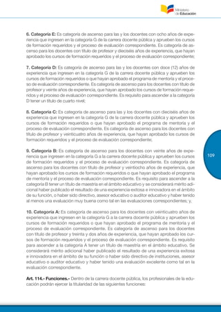109
6. Categoría E: Es categoría de ascenso para las y los docentes con ocho años de expe-
riencia que ingresen en la categoría G de la carrera docente pública y aprueben los cursos
de formación requeridos y el proceso de evaluación correspondiente. Es categoría de as-
censo para los docentes con título de profesor y dieciséis años de experiencia, que hayan
aprobado los cursos de formación requeridos y el proceso de evaluación correspondiente;
7. Categoría D: Es categoría de ascenso para las y los docentes con doce (12) años de
experiencia que ingresen en la categoría G de la carrera docente pública y aprueben los
cursos de formación requeridos o que hayan aprobado el programa de mentoría y el proce-
so de evaluación correspondiente. Es categoría de ascenso para los docentes con título de
profesor y veinte años de experiencia, que hayan aprobado los cursos de formación reque-
ridos y el proceso de evaluación correspondiente. Es requisito para ascender a la categoría
D tener un título de cuarto nivel;
8. Categoría C: Es categoría de ascenso para las y los docentes con dieciséis años de
experiencia que ingresen en la categoría G de la carrera docente pública y aprueben los
cursos de formación requeridos o que hayan aprobado el programa de mentoría y el
proceso de evaluación correspondiente. Es categoría de ascenso para los docentes con
título de profesor y veinticuatro años de experiencia, que hayan aprobado los cursos de
formación requeridos y el proceso de evaluación correspondiente;
9. Categoría B: Es categoría de ascenso para los docentes con veinte años de expe-
riencia que ingresen en la categoría G a la carrera docente pública y aprueben los cursos
de formación requeridos y el proceso de evaluación correspondiente. Es categoría de
ascenso para los docentes con título de profesor y veintiocho años de experiencia, que
hayan aprobado los cursos de formación requeridos o que hayan aprobado el programa
de mentoría y el proceso de evaluación correspondiente. Es requisito para ascender a la
categoría B tener un título de maestría en el ámbito educativo y se considerará mérito adi-
cional haber publicado el resultado de una experiencia exitosa e innovadora en el ámbito
de su función, o haber sido directivo, asesor educativo o auditor educativo y haber tenido
al menos una evaluación muy buena como tal en las evaluaciones correspondientes; y,
10. Categoría A: Es categoría de ascenso para los docentes con veinticuatro años de
experiencia que ingresen en la categoría G a la carrera docente pública y aprueben los
cursos de formación requeridos o que hayan aprobado el programa de mentoría y el
proceso de evaluación correspondiente. Es categoría de ascenso para los docentes
con título de profesor y treinta y dos años de experiencia, que hayan aprobado los cur-
sos de formación requeridos y el proceso de evaluación correspondiente. Es requisito
para ascender a la categoría A tener un título de maestría en el ámbito educativo. Se
considerará mérito adicional haber publicado el resultado de una experiencia exitosa
e innovadora en el ámbito de su función o haber sido directivo de instituciones, asesor
educativo o auditor educativo y haber tenido una evaluación excelente como tal en la
evaluación correspondiente.
Art. 114.- Funciones.- Dentro de la carrera docente pública, los profesionales de la edu-
cación podrán ejercer la titularidad de las siguientes funciones:
 