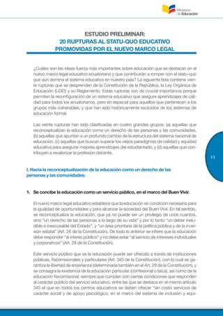 11
ESTUDIO PRELIMINAR:
20 RUPTURAS AL STATU-QUO EDUCATIVO
PROMOVIDAS POR EL NUEVO MARCO LEGAL
¿Cuáles son las ideas-fuerza más importantes sobre educación que se destacan en el
nuevo marco legal educativo ecuatoriano y que contribuirán a romper con el statu-quo
que aún domina el sistema educativo en nuestro país? La siguiente lista contiene vein-
te rupturas que se desprenden de la Constitución de la República, la Ley Orgánica de
Educación (LOEI) y su Reglamento. Estas rupturas son de crucial importancia porque
permiten la reconfiguración de un sistema educativo que asegure aprendizajes de cali-
dad para todos los ecuatorianos, pero en especial para aquellos que pertenecen a los
grupos más vulnerables, y que han sido históricamente excluidos de los sistemas de
educación formal.
Las veinte rupturas han sido clasificadas en cuatro grandes grupos: (a) aquellas que
reconceptualizan la educación como un derecho de las personas y las comunidades,
(b) aquellas que apuntan a un profundo cambio de la estructura del sistema nacional de
educación, (c) aquellas que buscan superar los viejos paradigmas de calidad y equidad
educativa para asegurar mejores aprendizajes del estudiantado, y (d) aquellas que con-
tribuyen a revalorizar la profesión docente.
I. Hacia la reconceptualización de la educación como un derecho de las
personas y las comunidades:
1.	 	Se concibe la educación como un servicio público, en el marco del Buen Vivir.
El nuevo marco legal educativo establece que la educación es condición necesaria para
la igualdad de oportunidades y para alcanzar la sociedad del Buen Vivir. En tal sentido,
se reconceptualiza la educación, que ya no puede ser un privilegio de unos cuantos,
sino “un derecho de las personas a lo largo de su vida” y por lo tanto “un deber inelu-
dible e inexcusable del Estado”, y “un área prioritaria de la política pública y de la inver-
sión estatal” (Art. 26 de la Constitución). De todo lo anterior se infiere que la educación
debe responder “al interés público” y no debe estar “al servicio de intereses individuales
y corporativos” (Art. 28 de la Constitución).
Este servicio público que es la educación puede ser ofrecido a través de instituciones
públicas, fiscomisionales y particulares (Art. 345 de la Constitución), con lo cual se ga-
rantiza la libertad de enseñanza (determinada también en el Art. 29 de la Constitución), y
se consagra la existencia de la educación particular (confesional o laica), así como de la
educación fiscomisional, siempre que cumplan con ciertas condiciones que responden
al carácter público del servicio educativo, entre las que se destaca en el mismo artículo
345 el que en todos los centros educativos se deben ofrecer “sin costo servicios de
carácter social y de apoyo psicológico, en el marco del sistema de inclusión y equi-
 