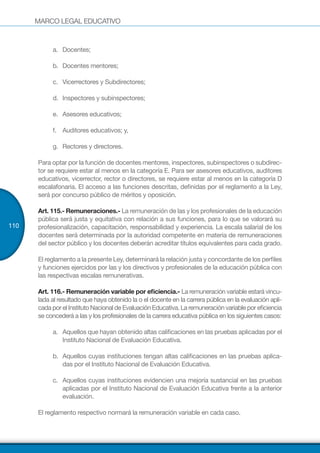 MARCO LEGAL EDUCATIVO
110
a.	 	Docentes;
b.	 	Docentes mentores;
c.	 	Vicerrectores y Subdirectores;
d.	 	Inspectores y subinspectores;
e.	 	Asesores educativos;
f.	 Auditores educativos; y,
g.	 	Rectores y directores.
Para optar por la función de docentes mentores, inspectores, subinspectores o subdirec-
tor se requiere estar al menos en la categoría E. Para ser asesores educativos, auditores
educativos, vicerrector, rector o directores, se requiere estar al menos en la categoría D
escalafonaria. El acceso a las funciones descritas, definidas por el reglamento a la Ley,
será por concurso público de méritos y oposición.
Art. 115.- Remuneraciones.- La remuneración de las y los profesionales de la educación
pública será justa y equitativa con relación a sus funciones, para lo que se valorará su
profesionalización, capacitación, responsabilidad y experiencia. La escala salarial de los
docentes será determinada por la autoridad competente en materia de remuneraciones
del sector público y los docentes deberán acreditar títulos equivalentes para cada grado.
El reglamento a la presente Ley, determinará la relación justa y concordante de los perfiles
y funciones ejercidos por las y los directivos y profesionales de la educación pública con
las respectivas escalas remunerativas.
Art. 116.- Remuneración variable por eficiencia.- La remuneración variable estará vincu-
lada al resultado que haya obtenido la o el docente en la carrera pública en la evaluación apli-
cada por el Instituto Nacional de Evaluación Educativa. La remuneración variable por eficiencia
se concederá a las y los profesionales de la carrera educativa pública en los siguientes casos:
a.	 Aquellos que hayan obtenido altas calificaciones en las pruebas aplicadas por el
Instituto Nacional de Evaluación Educativa.
b.	 Aquellos cuyas instituciones tengan altas calificaciones en las pruebas aplica-
das por el Instituto Nacional de Evaluación Educativa.
c.	 Aquellos cuyas instituciones evidencien una mejoría sustancial en las pruebas
aplicadas por el Instituto Nacional de Evaluación Educativa frente a la anterior
evaluación.
El reglamento respectivo normará la remuneración variable en cada caso.
 