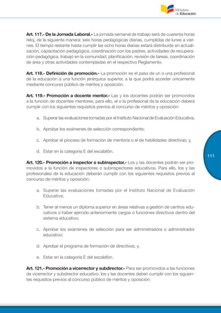 111
Art. 117.- De la Jornada Laboral.- La jornada semanal de trabajo será de cuarenta horas
reloj, de la siguiente manera: seis horas pedagógicas diarias, cumplidas de lunes a vier-
nes. El tiempo restante hasta cumplir las ocho horas diarias estará distribuido en actuali-
zación, capacitación pedagógica, coordinación con los padres, actividades de recupera-
ción pedagógica, trabajo en la comunidad, planificación, revisión de tareas, coordinación
de área y otras actividades contempladas en el respectivo Reglamento.
Art. 118.- Definición de promoción.- La promoción es el paso de un o una profesional
de la educación a una función jerárquica superior, a la que podrá acceder únicamente
mediante concurso público de méritos y oposición.
Art. 119.- Promoción a docente mentor.- Las y los docentes podrán ser promovidos
a la función de docentes mentores; para ello, el o la profesional de la educación deberá
cumplir con los siguientes requisitos previos al concurso de méritos y oposición:
a.	 Superar las evaluaciones tomadas por el Instituto Nacional de Evaluación Educativa;
b.	 Aprobar los exámenes de selección correspondiente;
c.	 Aprobar el proceso de formación de mentoría o el de habilidades directivas; y,
d.	 Estar en la categoría E del escalafón.
Art. 120.- Promoción a inspector o subinspector.- Los y las docentes podrán ser pro-
movidos a la función de inspectores o subinspectores educativos. Para ello, los y las
profesionales de la educación deberán cumplir con los siguientes requisitos previos al
concurso de méritos y oposición:
a.	 Superar las evaluaciones tomadas por el Instituto Nacional de Evaluación
Educativa;
b.	 Tener al menos un diploma superior en áreas relativas a gestión de centros edu-
cativos o haber ejercido anteriormente cargos o funciones directivos dentro del
sistema educativo;
c.	 Aprobar los exámenes de selección para ser administradora o administrador
educativo;
d.	 Aprobar el programa de formación de directivos; y,
e.	 Estar en la categoría E del escalafón.
Art. 121.- Promoción a vicerrector y subdirector.- Para ser promovidos a las funciones
de vicerrector y subdirector educativo, los y las docentes deben cumplir con los siguien-
tes requisitos previos al concurso público de méritos y oposición:
 