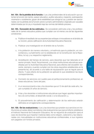 113
Art. 124.- De la pérdida de la función.- Los y las profesionales de la educación que os-
tentan la función de mentor, asesor educativo, auditor educativo, inspector, subinspector,
vicerrector o subdirector, gozan de la estabilidad que otorga la Ley y podrán ser sancio-
nados con la pérdida de la función previo sumario administrativo originado por causales
determinadas por la Ley e impulsado bajo las normas del debido proceso.
Art. 125.- Concesión de los estímulos.- Se concederán estímulos a las y los profesio-
nales de la carrera educativa pública que cumplan con al menos una de las siguientes
condiciones:
a.	 Publicar el resultado de sus experiencias exitosas e innovadoras en el ámbito de
su función, previa calificación de la Autoridad Educativa Nacional;
b.	 Publicar una investigación en el ámbito de su función;
c.	 A la jubilación de manera voluntaria, y el estímulo para la jubilación, en con-
cordancia y cumplimiento con lo establecido en la Constitución de la Repú-
blica, la Ley y su respectivo reglamento;
d.	 Acreditación del tiempo de servicio, para docentes que han laborado en el
sector privado, fiscal, fiscomisional, y en otras instituciones educativas acre-
ditadas por la Autoridad Educativa Nacional, para efectos del escalafón do-
cente, siempre y cuando cumplan con los otros requisitos establecidos en la
presente ley, de acuerdo a una tabla de equiparación que se regule para el
efecto. Y para efecto de la jubilación se aplicará lo que establecen las leyes
correspondientes;
e.	 Comisión de servicios con sueldo para el perfeccionamiento profesional, en
áreas educativas, fuera del país;
f.	 A un reconocimiento a las y los docentes que al 13 de abril de cada año, ha-
yan cumplido 25 años de servicio;
g.	 A las y los docentes e instituciones educativas que hagan aportes importan-
tes a la comunidad, al desarrollo social, o a la educación; y,
h.	 El procedimiento de calificación y determinación de los estímulos estarán
definidos en el reglamento correspondiente.
Art. 126.- De las evaluaciones.- Los y las docentes que presten sus servicios en ins-
tituciones privadas deben someterse a las evaluaciones que para el efecto establezca
el Instituto Nacional de Evaluación Educativa. No se requerirá de evaluación para el
caso de docentes que impartan materias tales como religión, catecismo y las relacio-
nadas con manualidades en instituciones educativas confesionales, si sus ingresos
son pagados con fondos privados.
 