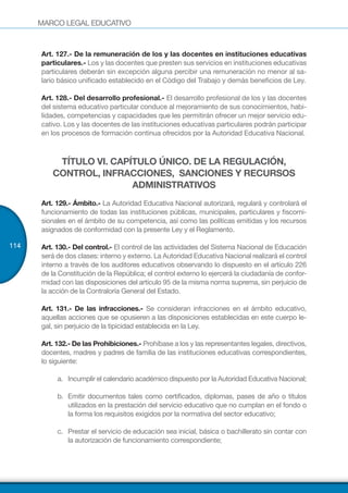 MARCO LEGAL EDUCATIVO
114
Art. 127.- De la remuneración de los y las docentes en instituciones educativas
particulares.- Los y las docentes que presten sus servicios en instituciones educativas
particulares deberán sin excepción alguna percibir una remuneración no menor al sa-
lario básico unificado establecido en el Código del Trabajo y demás beneficios de Ley.
Art. 128.- Del desarrollo profesional.- El desarrollo profesional de los y las docentes
del sistema educativo particular conduce al mejoramiento de sus conocimientos, habi-
lidades, competencias y capacidades que les permitirán ofrecer un mejor servicio edu-
cativo. Los y las docentes de las instituciones educativas particulares podrán participar
en los procesos de formación continua ofrecidos por la Autoridad Educativa Nacional.
TÍTULO VI. CAPÍTULO ÚNICO. DE LA REGULACIÓN,
CONTROL, INFRACCIONES, SANCIONES Y RECURSOS
ADMINISTRATIVOS
Art. 129.- Ámbito.- La Autoridad Educativa Nacional autorizará, regulará y controlará el
funcionamiento de todas las instituciones públicas, municipales, particulares y fiscomi-
sionales en el ámbito de su competencia, así como las políticas emitidas y los recursos
asignados de conformidad con la presente Ley y el Reglamento.
Art. 130.- Del control.- El control de las actividades del Sistema Nacional de Educación
será de dos clases: interno y externo. La Autoridad Educativa Nacional realizará el control
interno a través de los auditores educativos observando lo dispuesto en el artículo 226
de la Constitución de la República; el control externo lo ejercerá la ciudadanía de confor-
midad con las disposiciones del artículo 95 de la misma norma suprema, sin perjuicio de
la acción de la Contraloría General del Estado.
Art. 131.- De las infracciones.- Se consideran infracciones en el ámbito educativo,
aquellas acciones que se opusieren a las disposiciones establecidas en este cuerpo le-
gal, sin perjuicio de la tipicidad establecida en la Ley.
Art. 132.- De las Prohibiciones.- Prohíbase a los y las representantes legales, directivos,
docentes, madres y padres de familia de las instituciones educativas correspondientes,
lo siguiente:
a.	 Incumplir el calendario académico dispuesto por la Autoridad Educativa Nacional;
b.	 Emitir documentos tales como certificados, diplomas, pases de año o títulos
utilizados en la prestación del servicio educativo que no cumplan en el fondo o
la forma los requisitos exigidos por la normativa del sector educativo;
c.	 Prestar el servicio de educación sea inicial, básica o bachillerato sin contar con
la autorización de funcionamiento correspondiente;
 