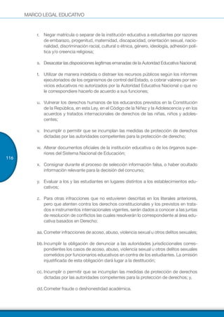 MARCO LEGAL EDUCATIVO
116
r.	 Negar matrícula o separar de la institución educativa a estudiantes por razones
de embarazo, progenitud, maternidad, discapacidad, orientación sexual, nacio-
nalidad, discriminación racial, cultural o étnica, género, ideología, adhesión polí-
tica y/o creencia religiosa;
s.	 Desacatar las disposiciones legítimas emanadas de la Autoridad Educativa Nacional;
t.	 Utilizar de manera indebida o distraer los recursos públicos según los informes
ejecutoriados de los organismos de control del Estado, o cobrar valores por ser-
vicios educativos no autorizados por la Autoridad Educativa Nacional o que no
le correspondiere hacerlo de acuerdo a sus funciones;
u.	 Vulnerar los derechos humanos de los educandos previstos en la Constitución
de la República, en esta Ley, en el Código de la Niñez y la Adolescencia y en los
acuerdos y tratados internacionales de derechos de las niñas, niños y adoles-
centes;
v.	 Incumplir o permitir que se incumplan las medidas de protección de derechos
dictadas por las autoridades competentes para la protección de derecho;
w.	 Alterar documentos oficiales de la institución educativa o de los órganos supe-
riores del Sistema Nacional de Educación;
x.	 Consignar durante el proceso de selección información falsa, o haber ocultado
información relevante para la decisión del concurso;
y.	 Evaluar a los y las estudiantes en lugares distintos a los establecimientos edu-
cativos;
z.	 Para otras infracciones que no estuvieren descritas en los literales anteriores,
pero que atenten contra los derechos constitucionales y los previstos en trata-
dos e instrumentos internacionales vigentes, serán dados a conocer a las juntas
de resolución de conflictos las cuales resolverán lo correspondiente al área edu-
cativa basados en Derecho;
aa.	Cometer infracciones de acoso, abuso, violencia sexual u otros delitos sexuales;
bb.	Incumplir la obligación de denunciar a las autoridades jurisdiccionales corres-
pondientes los casos de acoso, abuso, violencia sexual u otros delitos sexuales
cometidos por funcionarios educativos en contra de los estudiantes. La omisión
injustificada de esta obligación dará lugar a la destitución;
cc.	Incumplir o permitir que se incumplan las medidas de protección de derechos
dictadas por las autoridades competentes para la protección de derechos; y,
dd.	Cometer fraude o deshonestidad académica.
 