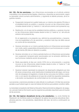 117
Art. 133.- De las sanciones.- Las infracciones enumeradas en el artículo anterior
imputables a los representantes legales, directivos y docentes se sancionarán, según
su gravedad, previo sumario administrativo, y siguiendo el debido proceso, de la si-
guiente manera:
a.	 Suspensión temporal sin sueldo hasta por un máximo de setenta (70) días si
el establecimiento es público, a quienes incurran en las infracciones deter-
minadas desde la letra ‘g’ hasta la ‘o’ del artículo anterior de la presente Ley;
b.	 Destitución, en el caso de los establecimientos públicos, a quienes incurran
en las infracciones determinadas desde la letra ‘p’ hasta la ‘cc’ del artículo
anterior de la presente ley.
En el reglamento a la presente Ley, definirá los procedimientos y mecanis-
mos de exigibilidad a fin de sancionar y erradicar todo tipo de delito sexual
en contra de los estudiantes;
c.	 Quienes reincidan en un mismo período lectivo en infracciones sancionadas
con multa, serán suspendidos temporalmente en sus funciones por un perío-
do de treinta (30) días sin derecho a sueldo;
d.	 Quienes reincidan en un mismo período lectivo en infracciones sancionadas
con suspensión temporal serán sancionados con la remoción definitiva de
sus funciones mediante acción de personal;
e.	 Multa equivalente al diez por ciento (10%) de su remuneración, a quienes
incurran en las infracciones determinadas desde la letra ‘a’ hasta la ‘f’ del
artículo anterior de la presente Ley; y,
f.	 Quienes hubieren reprobado la evaluación de desempeño obligatorio por dos
(2) veces consecutivas, serán destituidos inmediatamente del cargo, con la op-
ción de reingresar al magisterio a través de los concursos de méritos y oposi-
ción; o con opción de jubilarse en el caso de cumplir los requisitos necesarios,
o de recibir una liquidación de conformidad con la normativa vigente.
Las acciones y sanciones previstas en este artículo no sustituyen ni limitan las acciones
penales a que hubiere lugar en caso de tratarse de hechos que pudieren constituir delito.
La Autoridad competente del Sistema Educativo Nacional tendrá la obligación de asegu-
rar y proveer toda la información que los organismos judiciales requirieren para el impulso
de las acciones.
Art. 134.- Del régimen disciplinario de las y los estudiantes.- La Junta Distrital de
Resolución de Conflictos está en la obligación de aplicar las acciones educativas disci-
plinarias para las y los estudiantes, dependiendo del caso, tal como a continuación se
enuncian:
 