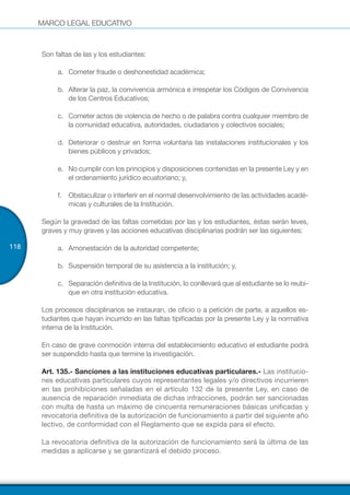 MARCO LEGAL EDUCATIVO
118
Son faltas de las y los estudiantes:
a.	 Cometer fraude o deshonestidad académica;
b.	 Alterar la paz, la convivencia armónica e irrespetar los Códigos de Convivencia
de los Centros Educativos;
c.	 Cometer actos de violencia de hecho o de palabra contra cualquier miembro de
la comunidad educativa, autoridades, ciudadanos y colectivos sociales;
d.	 Deteriorar o destruir en forma voluntaria las instalaciones institucionales y los
bienes públicos y privados;
e.	 No cumplir con los principios y disposiciones contenidas en la presente Ley y en
el ordenamiento jurídico ecuatoriano; y,
f.	 Obstaculizar o interferir en el normal desenvolvimiento de las actividades acadé-
micas y culturales de la Institución.
Según la gravedad de las faltas cometidas por las y los estudiantes, éstas serán leves,
graves y muy graves y las acciones educativas disciplinarias podrán ser las siguientes:
a.	 Amonestación de la autoridad competente;
b.	 Suspensión temporal de su asistencia a la institución; y,
c.	 Separación definitiva de la Institución, lo conllevará que al estudiante se lo reubi-
que en otra institución educativa.
Los procesos disciplinarios se instauran, de oficio o a petición de parte, a aquellos es-
tudiantes que hayan incurrido en las faltas tipificadas por la presente Ley y la normativa
interna de la Institución.
En caso de grave conmoción interna del establecimiento educativo el estudiante podrá
ser suspendido hasta que termine la investigación.
Art. 135.- Sanciones a las instituciones educativas particulares.- Las institucio-
nes educativas particulares cuyos representantes legales y/o directivos incurrieren
en las prohibiciones señaladas en el artículo 132 de la presente Ley, en caso de
ausencia de reparación inmediata de dichas infracciones, podrán ser sancionadas
con multa de hasta un máximo de cincuenta remuneraciones básicas unificadas y
revocatoria definitiva de la autorización de funcionamiento a partir del siguiente año
lectivo, de conformidad con el Reglamento que se expida para el efecto.
La revocatoria definitiva de la autorización de funcionamiento será la última de las
medidas a aplicarse y se garantizará el debido proceso.
 