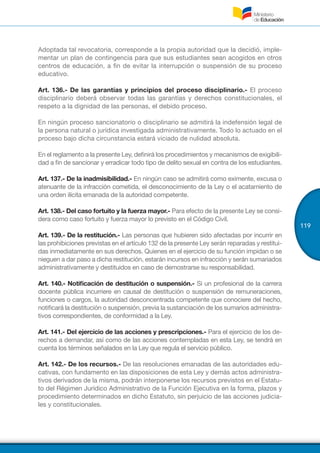 119
Adoptada tal revocatoria, corresponde a la propia autoridad que la decidió, imple-
mentar un plan de contingencia para que sus estudiantes sean acogidos en otros
centros de educación, a fin de evitar la interrupción o suspensión de su proceso
educativo.
Art. 136.- De las garantías y principios del proceso disciplinario.- El proceso
disciplinario deberá observar todas las garantías y derechos constitucionales, el
respeto a la dignidad de las personas, el debido proceso.
En ningún proceso sancionatorio o disciplinario se admitirá la indefensión legal de
la persona natural o jurídica investigada administrativamente. Todo lo actuado en el
proceso bajo dicha circunstancia estará viciado de nulidad absoluta.
En el reglamento a la presente Ley, definirá los procedimientos y mecanismos de exigibili-
dad a fin de sancionar y erradicar todo tipo de delito sexual en contra de los estudiantes.
Art. 137.- De la inadmisibilidad.- En ningún caso se admitirá como eximente, excusa o
atenuante de la infracción cometida, el desconocimiento de la Ley o el acatamiento de
una orden ilícita emanada de la autoridad competente.
Art. 138.- Del caso fortuito y la fuerza mayor.- Para efecto de la presente Ley se consi-
dera como caso fortuito y fuerza mayor lo previsto en el Código Civil.
Art. 139.- De la restitución.- Las personas que hubieren sido afectadas por incurrir en
las prohibiciones previstas en el artículo 132 de la presente Ley serán reparadas y restitui-
das inmediatamente en sus derechos. Quienes en el ejercicio de su función impidan o se
nieguen a dar paso a dicha restitución, estarán incursos en infracción y serán sumariados
administrativamente y destituidos en caso de demostrarse su responsabilidad.
Art. 140.- Notificación de destitución o suspensión.- Si un profesional de la carrera
docente pública incurriere en causal de destitución o suspensión de remuneraciones,
funciones o cargos, la autoridad desconcentrada competente que conociere del hecho,
notificará la destitución o suspensión, previa la sustanciación de los sumarios administra-
tivos correspondientes, de conformidad a la Ley.
Art. 141.- Del ejercicio de las acciones y prescripciones.- Para el ejercicio de los de-
rechos a demandar, así como de las acciones contempladas en esta Ley, se tendrá en
cuenta los términos señalados en la Ley que regula el servicio público.
Art. 142.- De los recursos.- De las resoluciones emanadas de las autoridades edu-
cativas, con fundamento en las disposiciones de esta Ley y demás actos administra-
tivos derivados de la misma, podrán interponerse los recursos previstos en el Estatu-
to del Régimen Jurídico Administrativo de la Función Ejecutiva en la forma, plazos y
procedimiento determinados en dicho Estatuto, sin perjuicio de las acciones judicia-
les y constitucionales.
 