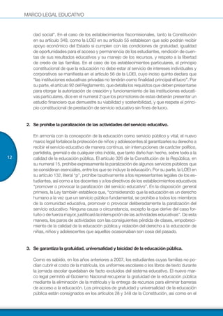 MARCO LEGAL EDUCATIVO
12
dad social”. En el caso de los establecimientos fiscomisionales, tanto la Constitución
en su artículo 348, como la LOEI en su artículo 55 establecen que solo podrán recibir
apoyo económico del Estado si cumplen con las condiciones de gratuidad, igualdad
de oportunidades para el acceso y permanencia de los estudiantes, rendición de cuen-
tas de sus resultados educativos y su manejo de los recursos, y respeto a la libertad
de credo de las familias. En el caso de los establecimientos particulares, el principio
constitucional de que la educación no debe estar al servicio de intereses individuales y
corporativos se manifiesta en el artículo 56 de la LOEI, cuyo inciso quinto declara que
“las instituciones educativas privadas no tendrán como finalidad principal el lucro”. Por
su parte, el artículo 92 del Reglamento, que detalla los requisitos que deben presentarse
para otorgar la autorización de creación y funcionamiento de las instituciones educati-
vas particulares, dice en el numeral 2 que los promotores de estas deberán presentar un
estudio financiero que demuestre su viabilidad y sostenibilidad, y que respete el princi-
pio constitucional de prestación de servicio educativo sin fines de lucro.
2.	 	Se prohíbe la paralización de las actividades del servicio educativo.
En armonía con la concepción de la educación como servicio público y vital, el nuevo
marco legal fortalece la protección de niños y adolescentes al garantizarles su derecho a
recibir el servicio educativo de manera continua, sin interrupciones de carácter político,
partidista, gremial o de cualquier otra índole, que tanto daño han hecho, sobre todo a la
calidad de la educación pública. El artículo 326 de la Constitución de la República, en
su numeral 15, prohíbe expresamente la paralización de algunos servicios públicos que
se consideran esenciales, entre los que se incluye la educación. Por su parte, la LOEI en
su artículo 132, literal “p”, prohíbe taxativamente a los representantes legales de los es-
tudiantes, así como a los docentes y a los directivos de los establecimientos educativos
“promover o provocar la paralización del servicio educativo”. En la disposición general
primera, la Ley también establece que, “considerando que la educación es un derecho
humano a la vez que un servicio público fundamental, se prohíbe a todos los miembros
de la comunidad educativa, promover o provocar deliberadamente la paralización del
servicio educativo. Ninguna causa o circunstancia, excepto la que derive del caso for-
tuito o de fuerza mayor, justificará la interrupción de las actividades educativas”. De esta
manera, los paros de actividades con las consiguientes pérdida de clases, empobreci-
miento de la calidad de la educación pública y violación del derecho a la educación de
niñas, niños y adolescentes que aquellos ocasionaban son cosa del pasado.
3.	 	Se garantiza la gratuidad, universalidad y laicidad de la educación pública.
Como es sabido, en los años anteriores a 2007, los estudiantes cuyas familias no po-
dían cubrir el costo de la matrícula, los uniformes escolares o los libros de texto durante
la jornada escolar quedaban de facto excluidos del sistema educativo. El nuevo mar-
co legal permitió al Gobierno Nacional recuperar la gratuidad de la educación pública
mediante la eliminación de la matrícula y la entrega de recursos para eliminar barreras
de acceso a la educación. Los principios de gratuidad y universalidad de la educación
pública están consignados en los artículos 28 y 348 de la Constitución, así como en el
 