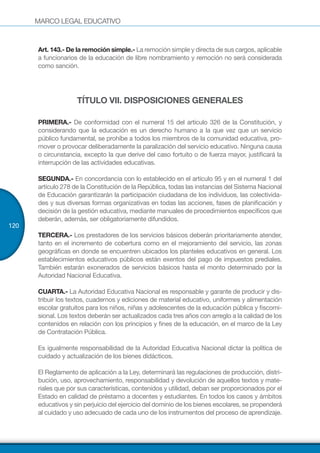MARCO LEGAL EDUCATIVO
120
Art. 143.- De la remoción simple.- La remoción simple y directa de sus cargos, aplicable
a funcionarios de la educación de libre nombramiento y remoción no será considerada
como sanción.
TÍTULO VII. DISPOSICIONES GENERALES
PRIMERA.- De conformidad con el numeral 15 del artículo 326 de la Constitución, y
considerando que la educación es un derecho humano a la que vez que un servicio
público fundamental, se prohíbe a todos los miembros de la comunidad educativa, pro-
mover o provocar deliberadamente la paralización del servicio educativo. Ninguna causa
o circunstancia, excepto la que derive del caso fortuito o de fuerza mayor, justificará la
interrupción de las actividades educativas.
SEGUNDA.- En concordancia con lo establecido en el artículo 95 y en el numeral 1 del
artículo 278 de la Constitución de la República, todas las instancias del Sistema Nacional
de Educación garantizarán la participación ciudadana de los individuos, las colectivida-
des y sus diversas formas organizativas en todas las acciones, fases de planificación y
decisión de la gestión educativa, mediante manuales de procedimientos específicos que
deberán, además, ser obligatoriamente difundidos.
TERCERA.- Los prestadores de los servicios básicos deberán prioritariamente atender,
tanto en el incremento de cobertura como en el mejoramiento del servicio, las zonas
geográficas en donde se encuentren ubicados los planteles educativos en general. Los
establecimientos educativos públicos están exentos del pago de impuestos prediales.
También estarán exonerados de servicios básicos hasta el monto determinado por la
Autoridad Nacional Educativa.
CUARTA.- La Autoridad Educativa Nacional es responsable y garante de producir y dis-
tribuir los textos, cuadernos y ediciones de material educativo, uniformes y alimentación
escolar gratuitos para los niños, niñas y adolescentes de la educación pública y fiscomi-
sional. Los textos deberán ser actualizados cada tres años con arreglo a la calidad de los
contenidos en relación con los principios y fines de la educación, en el marco de la Ley
de Contratación Pública.
Es igualmente responsabilidad de la Autoridad Educativa Nacional dictar la política de
cuidado y actualización de los bienes didácticos.
El Reglamento de aplicación a la Ley, determinará las regulaciones de producción, distri-
bución, uso, aprovechamiento, responsabilidad y devolución de aquellos textos y mate-
riales que por sus características, contenidos y utilidad, deban ser proporcionados por el
Estado en calidad de préstamo a docentes y estudiantes. En todos los casos y ámbitos
educativos y sin perjuicio del ejercicio del dominio de los bienes escolares, se propenderá
al cuidado y uso adecuado de cada uno de los instrumentos del proceso de aprendizaje.
 