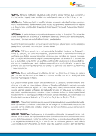 121
QUINTA.- Ninguna institución educativa podrá emitir o aplicar normas que contraríen o
inobserven las disposiciones establecidas en la Constitución de la República y la Ley.
SEXTA.- Los Gobiernos Autónomos Municipales en cuanto a la planificación, construc-
ción y mantenimiento de la infraestructura física y equipamiento de educación se regirán
a lo determinado en el Código Orgánica de Organización Territorial, Autonomía y Descen-
tralización.
SÉPTIMA.- A partir de la promulgación de la presente Ley la Autoridad Educativa Na-
cional incorporará en el currículo la formación estética y artística que será obligatoria,
progresiva y transversal en todos los niveles y modalidades.
Igualmente se incorporará en forma progresiva contenidos relacionados con los aspectos
geográficos, culturales y económicos de la localidad.
OCTAVA.- El Estado ecuatoriano, a través de la Autoridad Nacional de Educación,
como su patrono, así como los maestros, aportarán sobre la remuneración mensual
unificada, con todos sus componentes e ingresos que perciban de manera mensual,
por concepto de afiliación al Seguro General Obligatorio, de acuerdo a lo establecido
por la autoridad competente. La aportación al Instituto Ecuatoriano de Seguridad So-
cial será sobre el cien por ciento de la remuneración mensual unificada. La aportación
patronal será de nueve punto quince por ciento y la personal será de once punto treinta
y cinco por ciento.
NOVENA.- Como estímulo para la jubilación de las y los docentes, el Estado les pagará
por una sola vez las compensaciones económicas establecidas en la Ley Orgánica de
Servicio Público para el efecto.
Las y los docentes que se acojan a los beneficios de la jubilación, tendrán derecho a re-
cibir por una sola vez cinco salarios básicos unificados del trabajador privado por cada
año de servicio contados a partir del quinto año y hasta un monto máximo de ciento cin-
cuenta salarios básicos unificados del trabajador privado en total, para cuyo efecto, se
efectuarán las reformas presupuestarias correspondientes en función de la disponibilidad
fiscal existente, se podrá pagar este beneficio con bonos del Estado, de conformidad con
lo establecido en los artículos 81 y 129 de la Ley Orgánica de Servicio Público.
DÉCIMA.- A las y los maestros que se encuentran prestando sus servicios bajo la moda-
lidad de contrato por más de cuatro años, se les otorgará el nombramiento respectivo de
acuerdo con lo establecido en la Ley Orgánica del Servicio Público, previo concurso de
oposición y méritos.
DÉCIMA PRIMERA.- En el caso de la educación a distancia, para ecuatorianos resi-
dentes en el exterior, se impulsará la firma de convenios con instituciones educativas
en los distintos países de residencia de los migrantes y se podrá adaptar los estándares
y las exigencias académicas según la suscripción de convenios, previo acuerdo con la
Autoridad Educativa Nacional. Así mismo se podrá suscribir acuerdos con las distintas
 