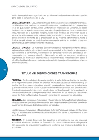 MARCO LEGAL EDUCATIVO
122
instituciones públicas u organizaciones sociales nacionales o internacionales para lle-
gar a cabo el cumplimiento de la Ley.
DÉCIMA SEGUNDA.- Las Juntas Distritales de Resolución de Conflictos tendrán la ca-
pacidad de arbitrar medidas de protección conjuntas, paralelas o incluso independien-
tes a las que puedan dar las Juntas Cantonales de Protección de Derechos, en casos
de denuncias de agresiones o acosos sexuales, sin perjuicio de los derechos colectivos
y la jurisdicción de la autoridad indígena. Entre estas medidas de protección estará la
separación entre denunciante y denunciado, suspendiendo a este último de sus fun-
ciones desde el momento de la presentación de su reclamo administrativo, hasta la
finalización del mismo; sin posibilidad de que pueda solicitar su traslado o traspaso
administrativo a otro establecimiento educativo.
DÉCIMA TERCERA.- La Autoridad Educativa Nacional incorporará de forma obliga-
toria en el currículo la educación integral en sexualidad, entendiendo la misma como
algo inherente al ser humano, con enfoque de derechos y desde una perspectiva bio-
psico-social, con sustento científico. Superando las visiones sesgadas, subjetivas y
dogmáticas. La misma que deberá adaptar sus contenidos a todos los niveles desde el
inicial hasta el bachillerato en todos los establecimientos educativos públicos, privados
y fiscomisionales”.
TÍTULO VIII. DISPOSICIONES TRANSITORIAS
PRIMERA.- Dentro del plazo de un año contado a partir de la publicación de esta Ley
en el Registro Oficial se crearán los Distritos y Circuitos Educativos interculturales y Bi-
lingües. Las direcciones provinciales seguirán cumpliendo sus funciones actuales hasta
que éstas sean asumidas por las nuevas instancias desconcentradas. Las y los funciona-
rios de dichas dependencias previo estudio de su perfil profesional y de la aprobación al
proceso de evaluación correspondiente serán reubicados en las instancias desconcen-
tradas del Sistema Nacional de Educación, garantizando sus derechos adquiridos.
SEGUNDA.- Las comisiones Provinciales y Regionales de Defensa Profesional continua-
rán evacuando los procesos administrativos a su cargo hasta que conformen y entren en
funciones los directores distritales creados por esta Ley.
Las Comisiones Provinciales y Regionales de Defensa Profesional, estarán conformadas
según lo establezca la Autoridad Educativa Nacional a fin de dar cumplimiento a la pre-
sente Transitoria.
TERCERA.- En el plazo de noventa días a partir de la aprobación de esta Ley, empezará
a funcionar el Instituto Nacional de Evaluación Educativa como una institución pública,
con autonomía, de evaluación integral interna y externa, que promueva la calidad de la
educación.
 