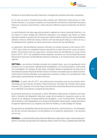 125
tal efecto la Autoridad Educativa Nacional, entregará las partidas docentes necesarias.
En el caso de que la infraestructura este cubierta por diferentes instituciones en dife-
rentes horarios y no pueda cumplirse con la presente transitoria la Autoridad Educativa
Nacional, avocará conocimiento y dará solución definitiva para la resolución de dichos
casos.
La administración de esta segunda jornada la realizará el mismo personal directivo y no
se creará un nuevo código de institución educativa. Los colegios que tienen su oferta
educativa desde el octavo año de educación básica hasta el tercero año de bachillerato,
deberán cerrar su oferta de octavo a décimo año de educación básica un año a la vez, y
simultáneamente, duplicar su oferta de primero a tercer año de bachillerato.
La aplicación del bachillerato general unificado se iniciará durante el año lectivo 2011
– 2012 para todos los establecimientos educativos a partir del primer curso de bachi-
llerato. Únicamente para los segundos y terceros años de bachillerato en curso al año
lectivo 2010 – 2011, los establecimientos deberán coordinar con la Autoridad Educativa
Nacional la transición al Bachillerato General Unificado o el mantenimiento del modelo
vigente.
SÉPTIMA.- Los centros infantiles privados de cuidado diario, que a la aprobación de la
presente Ley se encuentren debidamente acreditados y en funcionamiento, continuarán
sus actividades. En el plazo de dos años, contados desde la aprobación de esta Ley, la
Autoridad Educativa Nacional dictará toda la normativa necesaria para el cabal funciona-
miento de los centros infantiles, sus programas, servicios y costos, en consideración a las
particulares características de estos servicios.
OCTAVA.- A partir del año 2011, las instituciones educativas que se encuentren admi-
nistradas por las Fuerzas Armadas, Policía Nacional, Comisión de Transito del Guayas,
Aviación Civil, pasarán a funcionar bajo la rectoría de la Autoridad Nacional de Educación,
en lo referente a los planes y programas educativos.
El personal docente se incorporará a dicho Ministerio observando el Sistema de Esca-
lafón y Sueldos del Magisterio Nacional, luego de la evaluación respectiva para su ubi-
cación en la categoría correspondiente del escalafón, y con nombramiento. El personal
administrativo y de trabajadores se incorporá al Ministerio observando, respectivamente,
el régimen laboral de la Ley Orgánica de Servicio Público y el del Código de Trabajo.
Se garantiza la estabilidad laboral del personal docente, administrativo y de trabajado-
res de los centros educativos contemplados en la presente disposición y de acuerdo
con la Ley.
NOVENA.- La Autoridad Educativa Nacional elaborará y ejecutará un plan nacional para la in-
serción universal a la educación de todas las niñas y todos los niños y adolescentes del País.
 