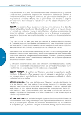 MARCO LEGAL EDUCATIVO
126
Este plan tendrá en cuenta las diferentes realidades socioeconómicas y sociocul-
turales del País, para lo que propondrá los mecanismos idóneos que permitan el
cumplimiento efectivo del objetivo planteado. La ejecución del referido plan le co-
rresponderá al Ministerio del ramo. Para la ejecución del Plan Nacional se propicia-
rán condiciones de incorporación y de ubicación escolar responsable de los nuevos
estudiantes.
DÉCIMA.- En acatamiento de la decimonovena disposición transitoria de la Constitu-
ción de la República, la Autoridad Educativa Nacional, a partir de la vigencia de esta
Ley, iniciará una evaluación integral de las instituciones educativas unidocentes y plu-
ridocentes públicas, y tomará medidas efectivas con el fin de superar la precariedad y
garantizar el derecho a una educación de calidad con condiciones de equidad y justicia
social.
En el transcurso de tres años, a partir de la aprobación de esta Ley, el Instituto Nacional
de Evaluación realizará una evaluación del funcionamiento, finalidad y calidad de los pro-
cesos de educación popular permanente. Con estos resultados, la Autoridad Educativa
Nacional diseñará las políticas adecuadas para el mejoramiento de calidad.
De acuerdo con el artículo 53 de la presente Ley, las instituciones públicas y privadas que
ofrecen educación popular permanente y educación compensatoria, serán denominadas
instituciones educativas para personas con escolaridad inconclusa, y deberán garantizar
la oferta de educación básica y bachillerato de conformidad con el currículo definido por
la Autoridad Educativa Nacional.
La educación artesanal básica pasará a ser educación general básica regular y para las
personas con escolaridad inconclusa se acreditará a la formación artesanal para básico
y bachillerato, con un currículo pertinente y adecuado para su edad.
DÉCIMA PRIMERA.- El Ministerio de Relaciones Laborales, en coordinación con los
Ministerios de Educación y Finanzas, podrá expedir resoluciones que definan condicio-
nes excepcionales de contratación de docentes bajo cualquier modalidad de relación
contractual y/o remunerativa.
DÉCIMA SEGUNDA.- En el caso del Sistema de Educación Intercultural y Bilingüe, du-
rante una década a partir de la publicación de esta ley, la asignación y ejecución presu-
puestaria para los centros educativos de las comunidades, pueblos y nacionalidades
será preferencial, para mejorar la calidad educativa en las siguientes áreas: formación y
capacitación docente, infraestructura educativa, formación y participación comunitaria,
elaboración y dotación de materiales didácticos e implementación de las tecnologías de
información y comunicación.
DÉCIMA TERCERA.- Con el objeto de mejorar la gestión del actual Ministerio de Educa-
ción, durante los años 2011 y 2012 se ejecutará un proceso de restructuración, razón por
la cual, el Ministro podrá realizar cualquier acción, de conformidad con la Constitución
de la República y la Ley, tendente a mejorar el recurso humano y crear las direcciones o
 