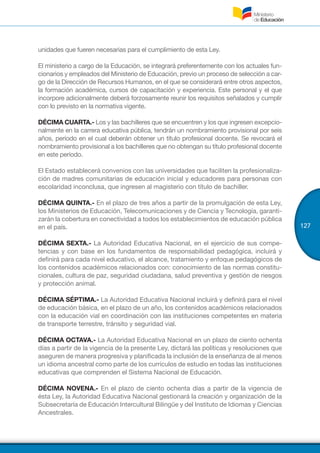 127
unidades que fueren necesarias para el cumplimiento de esta Ley.
El ministerio a cargo de la Educación, se integrará preferentemente con los actuales fun-
cionarios y empleados del Ministerio de Educación, previo un proceso de selección a car-
go de la Dirección de Recursos Humanos, en el que se considerará entre otros aspectos,
la formación académica, cursos de capacitación y experiencia. Este personal y el que
incorpore adicionalmente deberá forzosamente reunir los requisitos señalados y cumplir
con lo previsto en la normativa vigente.
DÉCIMA CUARTA.- Los y las bachilleres que se encuentren y los que ingresen excepcio-
nalmente en la carrera educativa pública, tendrán un nombramiento provisional por seis
años, período en el cual deberán obtener un título profesional docente. Se revocará el
nombramiento provisional a los bachilleres que no obtengan su título profesional docente
en este período.
El Estado establecerá convenios con las universidades que faciliten la profesionaliza-
ción de madres comunitarias de educación inicial y educadores para personas con
escolaridad inconclusa, que ingresen al magisterio con título de bachiller.
DÉCIMA QUINTA.- En el plazo de tres años a partir de la promulgación de esta Ley,
los Ministerios de Educación, Telecomunicaciones y de Ciencia y Tecnología, garanti-
zarán la cobertura en conectividad a todos los establecimientos de educación pública
en el país.
DÉCIMA SEXTA.- La Autoridad Educativa Nacional, en el ejercicio de sus compe-
tencias y con base en los fundamentos de responsabilidad pedagógica, incluirá y
definirá para cada nivel educativo, el alcance, tratamiento y enfoque pedagógicos de
los contenidos académicos relacionados con: conocimiento de las normas constitu-
cionales, cultura de paz, seguridad ciudadana, salud preventiva y gestión de riesgos
y protección animal.
DÉCIMA SÉPTIMA.- La Autoridad Educativa Nacional incluirá y definirá para el nivel
de educación básica, en el plazo de un año, los contenidos académicos relacionados
con la educación vial en coordinación con las instituciones competentes en materia
de transporte terrestre, tránsito y seguridad vial.
DÉCIMA OCTAVA.- La Autoridad Educativa Nacional en un plazo de ciento ochenta
días a partir de la vigencia de la presente Ley, dictará las políticas y resoluciones que
aseguren de manera progresiva y planificada la inclusión de la enseñanza de al menos
un idioma ancestral como parte de los currículos de estudio en todas las instituciones
educativas que comprenden el Sistema Nacional de Educación.
DÉCIMA NOVENA.- En el plazo de ciento ochenta días a partir de la vigencia de
ésta Ley, la Autoridad Educativa Nacional gestionará la creación y organización de la
Subsecretaría de Educación Intercultural Bilingüe y del Instituto de Idiomas y Ciencias
Ancestrales.
 