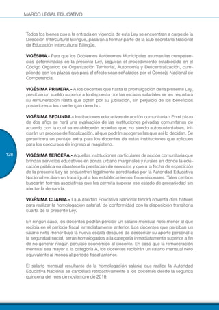 MARCO LEGAL EDUCATIVO
128
Todos los bienes que a la entrada en vigencia de esta Ley se encuentran a cargo de la
Dirección Intercultural Bilingüe, pasarán a formar parte de la Sub secretaría Nacional
de Educación Intercultural Bilingüe.
VIGÉSIMA.- Para que los Gobiernos Autónomos Municipales asuman las competen-
cias determinadas en la presente Ley, seguirán el procedimiento establecido en el
Código Orgánico de Organización Territorial, Autonomía y Descentralización, cum-
pliendo con los plazos que para el efecto sean señalados por el Consejo Nacional de
Competencia.
VIGÉSIMA PRIMERA.- A los docentes que hasta la promulgación de la presente Ley,
perciban un sueldo superior a lo dispuesto por las escalas salariales se les respetará
su remuneración hasta que opten por su jubilación, sin perjuicio de los beneficios
posteriores a los que tengan derecho.
VIGÉSIMA SEGUNDA.- Instituciones educativas de acción comunitaria.- En el plazo
de dos años se hará una evaluación de las instituciones privadas comunitarias de
acuerdo con la cual se establecerán aquellas que, no siendo autosustentables, ini-
ciarán un proceso de fiscalización, al que podrán acogerse las que así lo decidan. Se
garantizará un puntaje extra para los docentes de estas instituciones que apliquen
para los concursos de ingreso al magisterio.
VIGÉSIMA TERCERA.- Aquellas instituciones particulares de acción comunitaria que
brindan servicios educativos en zonas urbano marginales y rurales en donde la edu-
cación pública no abastece la prestación de servicios y que a la fecha de expedición
de la presente Ley se encuentren legalmente acreditadas por la Autoridad Educativa
Nacional reciban un trato igual a los establecimientos fiscomisionales. Tales centros
buscarán formas asociativas que les permita superar ese estado de precariedad sin
afectar la demanda.
VIGÉSIMA CUARTA.- La Autoridad Educativa Nacional tendrá noventa días hábiles
para realizar la homologación salarial, de conformidad con la disposición transitoria
cuarta de la presente Ley.
En ningún caso, los docentes podrán percibir un salario mensual neto menor al que
recibía en el periodo fiscal inmediatamente anterior. Los docentes que perciban un
salario neto menor bajo la nueva escala después de descontar su aporte personal a
la seguridad social, serán homologados a la categoría inmediatamente superior a fin
de no generar ningún perjuicio económico al docente. En caso que la remuneración
mensual sea mayor a la categoría A, los docentes recibirán un salario mensual neto
equivalente al menos al periodo fiscal anterior.
El salario mensual resultante de la homologación salarial que realice la Autoridad
Educativa Nacional se cancelará retroactivamente a los docentes desde la segunda
quincena del mes de noviembre de 2010.
 