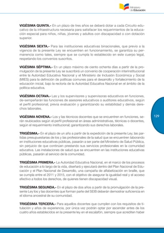 129
VIGÉSIMA QUINTA.- En un plazo de tres años se deberá dotar a cada Circuito edu-
cativo de la infraestructura necesaria para satisfacer los requerimientos de la educa-
ción especial para niños, niñas, jóvenes y adultos con discapacidad o con dotación
superior.
VIGÉSIMA SEXTA.- Para las instituciones educativas binacionales, que previo a la
vigencia de la presente Ley se encuentren en funcionamiento, se garantiza su per-
manencia como tales, siempre que se cumpla lo establecido en este cuerpo legal,
respetando los convenios suscritos.
VIGÉSIMA SÉPTIMA.- En un plazo máximo de ciento ochenta días a partir de la pro-
mulgación de la presente Ley se suscribirá un convenio de cooperación interinstitucional
entre la Autoridad Educativa Nacional y el Ministerio de Inclusión Económica y Social
(MIES) para la definición de políticas comunes para el desarrollo y fortalecimiento de la
educación inicial, bajo la rectoría de la Autoridad Educativa Nacional en el ámbito de la
política educativa.
VIGÉSIMA OCTAVA.- Las y los supervisores y supervisoras educativos en funciones,
de-sempeñarán las funciones de asesores educativos o auditores educativos, según
el perfil profesional, previa evaluación y garantizando su estabilidad y demás dere-
chos laborales.
VIGÉSIMA NOVENA.- Los y las técnicos docentes que se encuentren en funciones, se-
rán reubicados según el perfil profesional en áreas administrativas, técnicas o docentes,
según el requerimiento institucional; garantizando sus derechos laborales.
TRIGÉSIMA.- En el plazo de un año a partir de la expedición de la presente Ley, las par-
tidas presupuestarias de los y las profesionales de la salud que se encuentren laborando
en instituciones educativas públicas, pasarán a ser parte del Ministerio de Salud Pública,
sin perjuicio de que continúen prestando sus servicios profesionales en la comunidad
educativa. Las instalaciones de salud que se encuentren en las instituciones educativas
públicas, pasarán al servicio de la comunidad.
TRIGÉSIMA PRIMERA.- La Autoridad Educativa Nacional, en el marco de los procesos
de educación a lo largo de la vida, diseñará y ejecutará dentro del Plan Nacional de Edu-
cación y el Plan Nacional de Desarrollo, una campaña de alfabetización en braille, que
se cumpla entre el 2011 y 2015, con el objetivo de asegurar la igualdad real y el acceso
efectivo a todos los derechos, de quienes tienen discapacidad visual.
TRIGÉSIMA SEGUNDA.- En el plazo de dos años a partir de la promulgación de la pre-
sente Ley los y las docentes que forman parte del SEIB deberán demostrar suficiencia en
el idioma ancestral de su comunidad.
TRIGÉSIMA TERCERA.- Para aquellos docentes que cumplen con los requisitos de ti-
tulación y años de experiencia, por única vez podrán optar por ascender antes de los
cuatro años establecidos en la presente ley en el escalafón, siempre que acrediten haber
 
