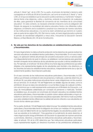 13
artículo 2, literal “gg”, de la LOEI. Por su parte, el principio de laicidad o laicismo está
consagrado en el artículo 28 de la Constitución, así como en el artículo 2, literal “y” de la
LOEI, en el que se establece que la educación pública será laica y mantendrá “indepen-
dencia frente a las religiones, cultos y doctrinas, evitando la imposición de cualquiera
de ellos, para garantizar la libertad de conciencia de los miembros de la comunidad
educativa”. En este contexto, es necesario entender el laicismo como la obligación del
Estado de asegurar la neutralidad del sistema educativo frente a los diferentes cultos
religiosos y el derecho de la ciudadanía a practicar sus creencias de manera voluntaria
en las instituciones educativas y no como la visión anticlerical que dominó en nuestro
país en parte de los siglos XIX y XX. Del mismo modo, el marco legal educativo extiende
el período de escolaridad obligatorio a trece años, incluyendo la Educación General
Básica y el Bachillerato (Art. 28 de la Constitución).
4.	 Se vela por los derechos de los estudiantes en establecimientos particulares
y fiscomisionales.
Elmarcolegalanteriornodabasuficienteproteccióndelosderechosdequienesrecibenlos
servicios educativos de establecimientos particulares y fiscomisionales. En el nuevo marco
legal, y en aplicación estricta del principio de concebir la educación como un servicio públi-
co independientemente de quién lo ofrezca, se establecen normas básicas para garantizar
también el respeto de los derechos de los estudiantes que acuden a dichos establecimien-
tos. Porejemplo,enelartículo132delaLOEIseenumeranalgunasprohibicionesqueestán
dirigidas a los representantes legales de los estudiantes pero también a los directivos y a
los docentes de todos los establecimientos educativos, independientemente de su tipo de
sostenimiento (público, fiscomisional o particular).
En el caso concreto de las instituciones educativas particulares y fiscomisionales, la LOEI
ratificaqueelEstadocontrolaráelcobrodepensionesymatrículas,yademásdetermina,en
el artículo 58, que estas instituciones educativas tienen varias obligaciones con los usuarios
de sus servicios. En el artículo 140 del Reglamento se detallan algunas de estas, como la
prohibición de que se exija a los estudiantes o a sus familias el pago de cualquier contribu-
ción económica que no esté expresamente autorizada por el Ministerio de Educación, o el
pago de mensualidades adelantadas por concepto de pensiones o matrículas. También
se establece que, de acuerdo con el principio de inclusión educativa, los establecimientos
educativos particulares y fiscomisionales no podrán cobrar valores adicionales a ningún es-
tudianteenatenciónasusnecesidadeseducativasespeciales.Delmismomodoseprohíbe
que estos establecimientos diferencien la calidad del servicio ofrecido a sus estudiantes en
función de los valores que cobran.
Porsuparte,elartículo135delReglamentodeterminaque“losestablecimientoseducativos
particulares y fiscomisionales tienen la obligación de contar con medidas a fin de garantizar
que, en caso de fallecimiento de sus representantes legales, los estudiantes puedan conti-
nuar sus estudios en la institución”. Para garantizar el cumplimiento de estos derechos, el
marco legal actual le otorga al Ministerio de Educación la capacidad de imponer sanciones
a promotores, directivos y docentes de instituciones educativas particulares y fiscomisio-
nales: el artículo 135 de la LOEI determina que “las instituciones educativas particulares
cuyos representantes legales y/o directivos incurrieren en las prohibiciones señaladas en
 