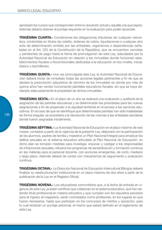 MARCO LEGAL EDUCATIVO
130
aprobado los cursos que corresponden entre la ubicación actual y aquella a la que aspira.
Además deberá obtener el puntaje requerido en la evaluación para poder ascender.
TRIGÉSIMA CUARTA.- Condónense las obligaciones tributarias de cualquier natura-
leza, contenidas en títulos de crédito, órdenes de cobro, liquidaciones o cualquier otro
acto de determinación emitido por las entidades, organismos o dependencias seña-
ladas en el Art. 225 de la Constitución de la República, que se encuentren vencidas
y pendientes de pago hasta la fecha de promulgación de esta Ley, adeudados por la
Autoridad Nacional de Educación en relación a los inmuebles donde funcionen esta-
blecimientos fiscales o fiscomisionales dedicadas a la educación en los niveles, inicial,
básico y bachillerato.
TRIGÉSIMA QUINTA.- Una vez promulgada esta Ley, la Autoridad Nacional de Educa-
ción deberá iniciar de inmediato todas las acciones legales pertinentes a fin de que se
declare la prescripción adquisitiva de dominio de los inmuebles en donde por más de
quince años han venido funcionando planteles educativos fiscales, sin que se haya de-
clarado adecuadamente la propiedad de dichos inmuebles.
TRIGÉSIMA SEXTA.- En el plazo de un año se realizará una evaluación y auditoría de la
asignación de las partidas educativas y se determinarán las prioridades para las nuevas
asignaciones a fin de propender a la equidad territorial en el acceso a los servicios edu-
cativos. En el caso de que se identifique que determinadas partidas han sido trasladadas
de forma irregular, se procederá a la devolución de las mismas a las entidades escolares
donde fueron asignadas inicialmente.
TRIGÉSIMA SÉPTIMA.- La Autoridad Nacional de Educación en el plazo máximo de seis
meses, contados a partir de la vigencia de la presente Ley, elaborará con la participación
de los alumnos, padres de familia y maestros un Plan Nacional Integral para erradicar los
delitos sexuales en el sistema educativo articulado al Plan Nacional de Educación; en
dicho plan se tomarán medidas para investigar, enjuiciar y castigar a los responsables
de infracciones sexuales, refuerce los programas de sensibilización y formación continua
en las materias para el personal docente, con acciones emergentes, de corto, mediano
y largo plazo. Además deberá de contar con mecanismos de seguimiento y evaluación
continua.
TRIGÉSIMA OCTAVA.- La Dirección Nacional de Educación Intercultural Bilingüe deberá
finalizar su reestructuración institucional en un plazo máximo de dos años a partir de la
publicación de la Ley en el Registro Oficial.
TRIGÉSIMA NOVENA.- Los educadores comunitarios que, a la fecha de entrada en vi-
gencia de esta Ley, puedan certificar que colaboran en el sistema educativo, que han ob-
tenido título profesional en materia educativa y que cumplan con los requisitos previstos
para el ingreso al magisterio, serán contratados como profesores, en los lugares en que
fueran necesarios, hasta que participen en los concursos de méritos y oposición, para
lo cual recibirán un puntaje adicional, el mismo que estará definido en el reglamento de
esta Ley.
 