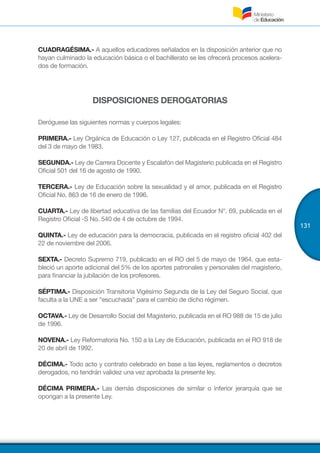131
CUADRAGÉSIMA.- A aquellos educadores señalados en la disposición anterior que no
hayan culminado la educación básica o el bachillerato se les ofrecerá procesos acelera-
dos de formación.
DISPOSICIONES DEROGATORIAS
Deróguese las siguientes normas y cuerpos legales:
PRIMERA.- Ley Orgánica de Educación o Ley 127, publicada en el Registro Oficial 484
del 3 de mayo de 1983.
SEGUNDA.- Ley de Carrera Docente y Escalafón del Magisterio publicada en el Registro
Oficial 501 del 16 de agosto de 1990.
TERCERA.- Ley de Educación sobre la sexualidad y el amor, publicada en el Registro
Oficial No. 863 de 16 de enero de 1996.
CUARTA.- Ley de libertad educativa de las familias del Ecuador N°. 69, publicada en el
Registro Oficial -S No. 540 de 4 de octubre de 1994.
QUINTA.- Ley de educación para la democracia, publicada en el registro oficial 402 del
22 de noviembre del 2006.
SEXTA.- Decreto Supremo 719, publicado en el RO del 5 de mayo de 1964, que esta-
bleció un aporte adicional del 5% de los aportes patronales y personales del magisterio,
para financiar la jubilación de los profesores.
SÉPTIMA.- Disposición Transitoria Vigésimo Segunda de la Ley del Seguro Social, que
faculta a la UNE a ser “escuchada” para el cambio de dicho régimen.
OCTAVA.- Ley de Desarrollo Social del Magisterio, publicada en el RO 988 de 15 de julio
de 1996.
NOVENA.- Ley Reformatoria No. 150 a la Ley de Educación, publicada en el RO 918 de
20 de abril de 1992.
DÉCIMA.- Todo acto y contrato celebrado en base a las leyes, reglamentos o decretos
derogados, no tendrán validez una vez aprobada la presente ley.
DÉCIMA PRIMERA.- Las demás disposiciones de similar o inferior jerarquía que se
opongan a la presente Ley.
 