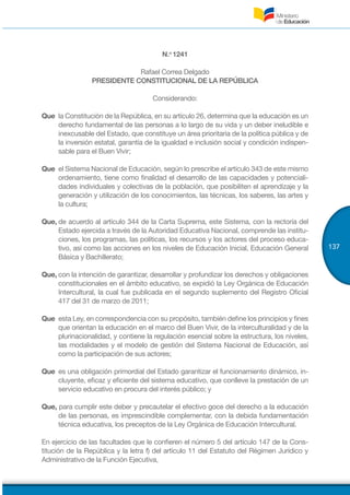 137
N.o
1241
Rafael Correa Delgado
PRESIDENTE CONSTITUCIONAL DE LA REPÚBLICA
Considerando:
Que	 la Constitución de la República, en su artículo 26, determina que la educación es un
derecho fundamental de las personas a lo largo de su vida y un deber ineludible e
inexcusable del Estado, que constituye un área prioritaria de la política pública y de
la inversión estatal, garantía de la igualdad e inclusión social y condición indispen-
sable para el Buen Vivir;
Que	 el Sistema Nacional de Educación, según lo prescribe el artículo 343 de este mismo
ordenamiento, tiene como finalidad el desarrollo de las capacidades y potenciali-
dades individuales y colectivas de la población, que posibiliten el aprendizaje y la
generación y utilización de los conocimientos, las técnicas, los saberes, las artes y
la cultura;
Que,	de acuerdo al artículo 344 de la Carta Suprema, este Sistema, con la rectoría del
Estado ejercida a través de la Autoridad Educativa Nacional, comprende las institu-
ciones, los programas, las políticas, los recursos y los actores del proceso educa-
tivo, así como las acciones en los niveles de Educación Inicial, Educación General
Básica y Bachillerato;
Que,	con la intención de garantizar, desarrollar y profundizar los derechos y obligaciones
constitucionales en el ámbito educativo, se expidió la Ley Orgánica de Educación
Intercultural, la cual fue publicada en el segundo suplemento del Registro Oficial
417 del 31 de marzo de 2011;
Que	 esta Ley, en correspondencia con su propósito, también define los principios y fines
que orientan la educación en el marco del Buen Vivir, de la interculturalidad y de la
plurinacionalidad, y contiene la regulación esencial sobre la estructura, los niveles,
las modalidades y el modelo de gestión del Sistema Nacional de Educación, así
como la participación de sus actores;
Que	 es una obligación primordial del Estado garantizar el funcionamiento dinámico, in-
cluyente, eficaz y eficiente del sistema educativo, que conlleve la prestación de un
servicio educativo en procura del interés público; y
Que, para cumplir este deber y precautelar el efectivo goce del derecho a la educación
de las personas, es imprescindible complementar, con la debida fundamentación
técnica educativa, los preceptos de la Ley Orgánica de Educación Intercultural.
En ejercicio de las facultades que le confieren el número 5 del artículo 147 de la Cons-
titución de la República y la letra f) del artículo 11 del Estatuto del Régimen Jurídico y
Administrativo de la Función Ejecutiva,
 