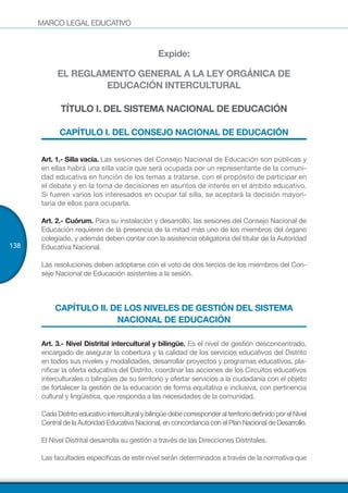 MARCO LEGAL EDUCATIVO
138
Expide:
EL REGLAMENTO GENERAL A LA LEY ORGÁNICA DE
EDUCACIÓN INTERCULTURAL
TÍTULO I. DEL SISTEMA NACIONAL DE EDUCACIÓN
CAPÍTULO I. DEL CONSEJO NACIONAL DE EDUCACIÓN
Art. 1.- Silla vacía. Las sesiones del Consejo Nacional de Educación son públicas y
en ellas habrá una silla vacía que será ocupada por un representante de la comuni-
dad educativa en función de los temas a tratarse, con el propósito de participar en
el debate y en la toma de decisiones en asuntos de interés en el ámbito educativo.
Si fueren varios los interesados en ocupar tal silla, se aceptará la decisión mayori-
taria de ellos para ocuparla.
Art. 2.- Cuórum. Para su instalación y desarrollo, las sesiones del Consejo Nacional de
Educación requieren de la presencia de la mitad más uno de los miembros del órgano
colegiado, y además deben contar con la asistencia obligatoria del titular de la Autoridad
Educativa Nacional.
Las resoluciones deben adoptarse con el voto de dos tercios de los miembros del Con-
sejo Nacional de Educación asistentes a la sesión.
CAPÍTULO II. DE LOS NIVELES DE GESTIÓN DEL SISTEMA
NACIONAL DE EDUCACIÓN
Art. 3.- Nivel Distrital intercultural y bilingüe. Es el nivel de gestión desconcentrado,
encargado de asegurar la cobertura y la calidad de los servicios educativos del Distrito
en todos sus niveles y modalidades, desarrollar proyectos y programas educativos, pla-
nificar la oferta educativa del Distrito, coordinar las acciones de los Circuitos educativos
interculturales o bilingües de su territorio y ofertar servicios a la ciudadanía con el objeto
de fortalecer la gestión de la educación de forma equitativa e inclusiva, con pertinencia
cultural y lingüística, que responda a las necesidades de la comunidad.
CadaDistritoeducativointerculturalybilingüedebecorresponderalterritoriodefinidoporelNivel
Central de la Autoridad Educativa Nacional, en concordancia con el Plan Nacional de Desarrollo.
El Nivel Distrital desarrolla su gestión a través de las Direcciones Distritales.
Las facultades específicas de este nivel serán determinados a través de la normativa que
 