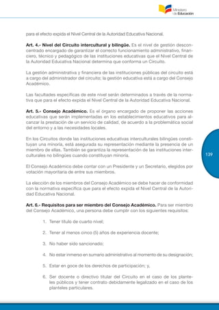 139
para el efecto expida el Nivel Central de la Autoridad Educativa Nacional.
Art. 4.- Nivel del Circuito intercultural y bilingüe. Es el nivel de gestión descon-
centrado encargado de garantizar el correcto funcionamiento administrativo, finan-
ciero, técnico y pedagógico de las instituciones educativas que el Nivel Central de
la Autoridad Educativa Nacional determina que conforma un Circuito.
La gestión administrativa y financiera de las instituciones públicas del circuito está
a cargo del administrador del circuito; la gestión educativa está a cargo del Consejo
Académico.
Las facultades específicas de este nivel serán determinados a través de la norma-
tiva que para el efecto expida el Nivel Central de la Autoridad Educativa Nacional.
Art. 5.- Consejo Académico. Es el órgano encargado de proponer las acciones
educativas que serán implementadas en los establecimientos educativos para al-
canzar la prestación de un servicio de calidad, de acuerdo a la problemática social
del entorno y a las necesidades locales.
En los Circuitos donde las instituciones educativas interculturales bilingües consti-
tuyan una minoría, está asegurada su representación mediante la presencia de un
miembro de ellas. También se garantiza la representación de las instituciones inter-
culturales no bilingües cuando constituyan minoría.
El Consejo Académico debe contar con un Presidente y un Secretario, elegidos por
votación mayoritaria de entre sus miembros.
La elección de los miembros del Consejo Académico se debe hacer de conformidad
con la normativa específica que para el efecto expida el Nivel Central de la Autori-
dad Educativa Nacional.
Art. 6.- Requisitos para ser miembro del Consejo Académico. Para ser miembro
del Consejo Académico, una persona debe cumplir con los siguientes requisitos:
1.	 Tener título de cuarto nivel;
2.	 Tener al menos cinco (5) años de experiencia docente;
3.	 No haber sido sancionado;
4.	 No estar inmerso en sumario administrativo al momento de su designación;
5.	 Estar en goce de los derechos de participación; y,
6.	 Ser docente o directivo titular del Circuito en el caso de los plante-
les públicos y tener contrato debidamente legalizado en el caso de los
planteles particulares.
 