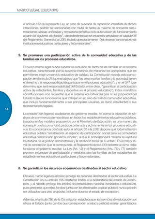 MARCO LEGAL EDUCATIVO
14
el artículo 132 de la presente Ley, en caso de ausencia de reparación inmediata de dichas
infracciones, podrán ser sancionadas con multa de hasta un máximo de cincuenta remu-
neraciones básicas unificadas y revocatoria definitiva de la autorización de funcionamiento
a partir del siguiente año lectivo”, procedimiento que se encuentra previsto en el capítulo XII
del Reglamento General a la LOEI, titulado apropiadamente “Del proceso sancionatorio de
instituciones educativas particulares y fiscomisionales”.
5.	 Se promueve una participación activa de la comunidad educativa y de las
familias en los procesos educativos.
El nuevo marco legal busca superar la exclusión de facto de las familias en el sistema
educativo, caracterizada por la ausencia histórica de mecanismos apropiados que les
permitieran exigir un servicio educativo de calidad. La Constitución manda esta partici-
pación en el artículo 26 (que establece que “las personas las familias y la sociedad tienen
el derecho y la responsabilidad de participar en el proceso educativo”), y en el 347 (que
determina que será responsabilidad del Estado, entre otras, “garantizar la participación
activa de estudiantes, familias y docentes en el proceso educativo”). Estos mandatos
constitucionales nos recuerdan que el sistema educativo del país no es propiedad del
Estado ni de los funcionarios que trabajan en él, sino de toda la comunidad educativa,
que incluye fundamentalmente a sus principales usuarios, es decir, estudiantes y sus
representantes legales.
La creación de órganos ciudadanos de gobierno escolar, así como la adopción de có-
digos de convivencia democráticos en todos los establecimientos educativos públicos,
basados en los modelos propuestos por el Ministerio de Educación, es una manera de
conseguir que la comunidad participe ordenada y activamente en los procesos educati-
vos. En concordancia con todo esto, el artículo 33 e la LOEI dispone que toda institución
educativa pública “establecerá un espacio de participación social para su comunidad
educativa denominado gobierno escolar”, al que le corresponderá “realizar la veeduría
ciudadana de la gestión administrativa y la rendición social de cuentas”. En el mayor ni-
vel de concreción que le corresponde, el Reglamento de la LOEI determina cómo debe
funcionar el gobierno escolar. La Ley (Art. 12) y el Reglamento (Arts. 76 y 77) también
proveen instancias de participación y veeduría para las familias de los estudiantes de
establecimientos educativos particulares y fiscomisionales.
6.	 Se garantizan los recursos económicos destinados al sector educativo.
El nuevo marco legal ecuatoriano protege los recursos destinados al sector educativo. La
Constitución en su artículo 165 establece límites a la declaratoria del estado de excep-
ción, y al hacerlo protege los fondos del presupuesto nacional dedicados a educación,
pues prescribe que estos fondos (junto con los destinados a salud pública) nunca podrán
ser utilizados para otro propósito, inclusive durante el estado de excepción.
Además, el artículo 286 de la Constitución establece que los servicios de educación que
ofrece el Estado (junto con los que corresponden a salud y justicia) estarán garantizados
 