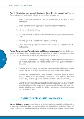 MARCO LEGAL EDUCATIVO
140
Art. 7.- Requisitos para ser Administrador de un Circuito educativo. Para ser
Administrador de un Circuito educativo se requiere lo siguiente:
1.	 Tener título de tercer nivel en ciencias económicas, financieras o admi-
nistrativas;
2.	 Tener al menos cinco (5) años de experiencia administrativa;
3.	 	No haber sido sancionado;
4.	 	No estar inmerso en sumario administrativo al momento de su designa-
ción;
5.	 	Estar en goce de los derechos de participación; y,
6.	 	Otros requisitos que determine el Nivel Central de la Autoridad Educati-
va Nacional.
Art. 8.- Funciones del Administrador del Circuito educativo. Además de las pre-
vistas en la Ley Orgánica de Educación Intercultural, son funciones del Administra-
dor del Circuito educativo intercultural y bilingüe las siguientes:
1.	 	Disponer la elaboración, el registro y la administración del inventa-
rio de activos fijos de las instituciones educativas que conforman el
Circuito;
2.	 	Procurar la seguridad de los bienes de las instituciones educativas fiscales
que conforman el Circuito, de conformidad con la normativa vigente;
3.	 	Elaborar los requerimientos, debidamente justificados, para la optimi-
zación y reubicación del personal docente público, en caso de existir
exceso de personal, y ponerlo a consideración del Nivel Distrital; y,
4.	 	Coordinar, con las instituciones públicas correspondientes, la prestación
gratuita de los servicios de carácter social, psicológico y de atención inte-
gral de salud para los estudiantes de las instituciones educativas fiscales
del Circuito educativo.
CAPÍTULO III. DEL CURRÍCULO NACIONAL
Art. 9.- Obligatoriedad. Los currículos nacionales, expedidos por el Nivel Central de
la Autoridad Educativa Nacional, son de aplicación obligatoria en todas las institucio-
nes educativas del país independientemente de su sostenimiento y modalidad. Ade-
 