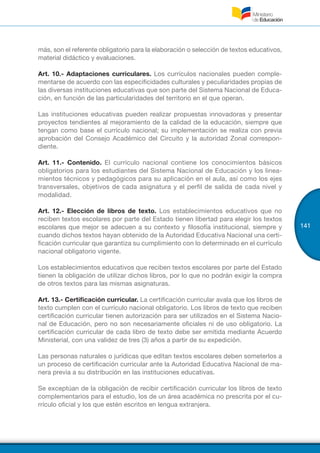 141
más, son el referente obligatorio para la elaboración o selección de textos educativos,
material didáctico y evaluaciones.
Art. 10.- Adaptaciones curriculares. Los currículos nacionales pueden comple-
mentarse de acuerdo con las especificidades culturales y peculiaridades propias de
las diversas instituciones educativas que son parte del Sistema Nacional de Educa-
ción, en función de las particularidades del territorio en el que operan.
Las instituciones educativas pueden realizar propuestas innovadoras y presentar
proyectos tendientes al mejoramiento de la calidad de la educación, siempre que
tengan como base el currículo nacional; su implementación se realiza con previa
aprobación del Consejo Académico del Circuito y la autoridad Zonal correspon-
diente.
Art. 11.- Contenido. El currículo nacional contiene los conocimientos básicos
obligatorios para los estudiantes del Sistema Nacional de Educación y los linea-
mientos técnicos y pedagógicos para su aplicación en el aula, así como los ejes
transversales, objetivos de cada asignatura y el perfil de salida de cada nivel y
modalidad.
Art. 12.- Elección de libros de texto. Los establecimientos educativos que no
reciben textos escolares por parte del Estado tienen libertad para elegir los textos
escolares que mejor se adecuen a su contexto y filosofía institucional, siempre y
cuando dichos textos hayan obtenido de la Autoridad Educativa Nacional una certi-
ficación curricular que garantiza su cumplimiento con lo determinado en el currículo
nacional obligatorio vigente.
Los establecimientos educativos que reciben textos escolares por parte del Estado
tienen la obligación de utilizar dichos libros, por lo que no podrán exigir la compra
de otros textos para las mismas asignaturas.
Art. 13.- Certificación curricular. La certificación curricular avala que los libros de
texto cumplen con el currículo nacional obligatorio. Los libros de texto que reciben
certificación curricular tienen autorización para ser utilizados en el Sistema Nacio-
nal de Educación, pero no son necesariamente oficiales ni de uso obligatorio. La
certificación curricular de cada libro de texto debe ser emitida mediante Acuerdo
Ministerial, con una validez de tres (3) años a partir de su expedición.
Las personas naturales o jurídicas que editan textos escolares deben someterlos a
un proceso de certificación curricular ante la Autoridad Educativa Nacional de ma-
nera previa a su distribución en las instituciones educativas.
Se exceptúan de la obligación de recibir certificación curricular los libros de texto
complementarios para el estudio, los de un área académica no prescrita por el cu-
rrículo oficial y los que estén escritos en lengua extranjera.
 