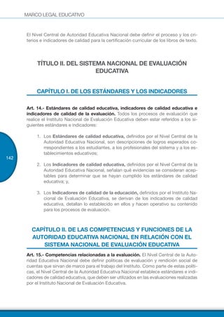 MARCO LEGAL EDUCATIVO
142
El Nivel Central de Autoridad Educativa Nacional debe definir el proceso y los cri-
terios e indicadores de calidad para la certificación curricular de los libros de texto.
TÍTULO II. DEL SISTEMA NACIONAL DE EVALUACIÓN
EDUCATIVA
CAPÍTULO I. DE LOS ESTÁNDARES Y LOS INDICADORES
Art. 14.- Estándares de calidad educativa, indicadores de calidad educativa e
indicadores de calidad de la evaluación. Todos los procesos de evaluación que
realice el Instituto Nacional de Evaluación Educativa deben estar referidos a los si-
guientes estándares e indicadores:
1.	 Los Estándares de calidad educativa, definidos por el Nivel Central de la
Autoridad Educativa Nacional, son descripciones de logros esperados co-
rrespondientes a los estudiantes, a los profesionales del sistema y a los es-
tablecimientos educativos;
2.	 Los Indicadores de calidad educativa, definidos por el Nivel Central de la
Autoridad Educativa Nacional, señalan qué evidencias se consideran acep-
tables para determinar que se hayan cumplido los estándares de calidad
educativa; y,
3.	 Los Indicadores de calidad de la educación, definidos por el Instituto Na-
cional de Evaluación Educativa, se derivan de los indicadores de calidad
educativa, detallan lo establecido en ellos y hacen operativo su contenido
para los procesos de evaluación.
CAPÍTULO II. DE LAS COMPETENCIAS Y FUNCIONES DE LA
AUTORIDAD EDUCATIVA NACIONAL EN RELACIÓN CON EL
SISTEMA NACIONAL DE EVALUACIÓN EDUCATIVA
Art. 15.- Competencias relacionadas a la evaluación. El Nivel Central de la Auto-
ridad Educativa Nacional debe definir políticas de evaluación y rendición social de
cuentas que sirvan de marco para el trabajo del Instituto. Como parte de estas políti-
cas, el Nivel Central de la Autoridad Educativa Nacional establece estándares e indi-
cadores de calidad educativa, que deben ser utilizados en las evaluaciones realizadas
por el Instituto Nacional de Evaluación Educativa.
 